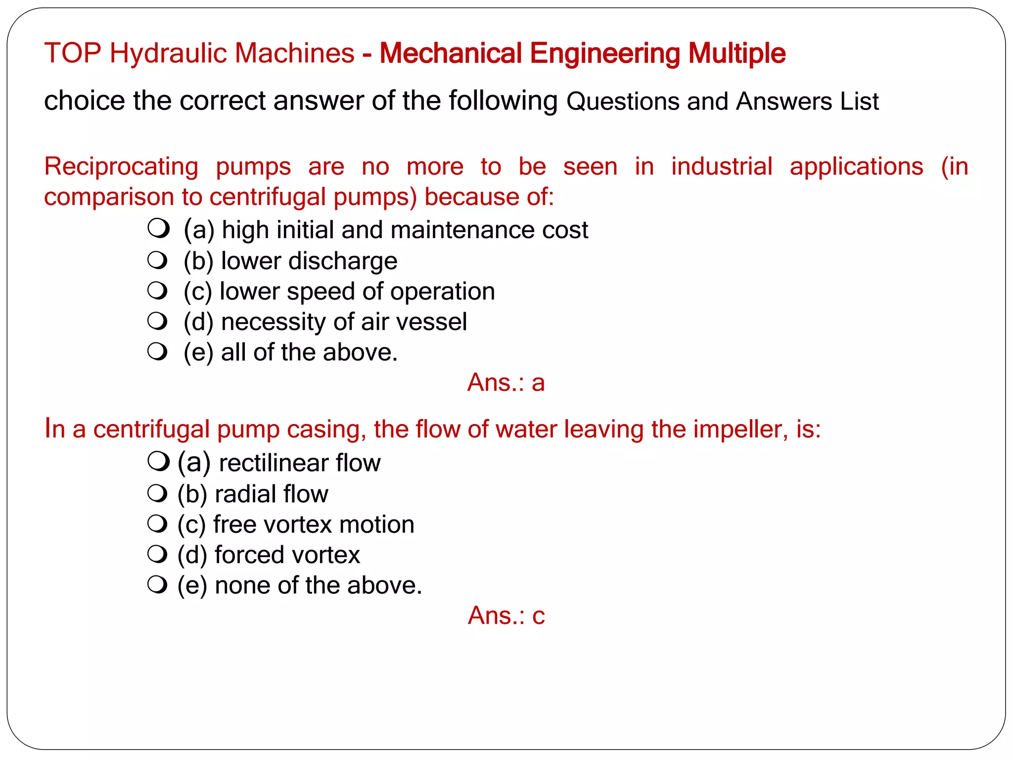 TOP Hydraulic Machines - Mechanical Engineering Multiple
choice the correct answer of the following Questions and Answers List
Reciprocating pumps are no more to be seen in industrial applications (in
comparison to centrifugal pumps) because of:
 (a) high initial and maintenance cost
 (b) lower discharge
 (c) lower speed of operation
 (d) necessity of air vessel
 (e) all of the above.
Ans.: a
In a centrifugal pump casing, the flow of water leaving the impeller, is:
 (a) rectilinear flow
 (b) radial flow
 (c) free vortex motion
 (d) forced vortex
 (e) none of the above.
Ans.: c
 