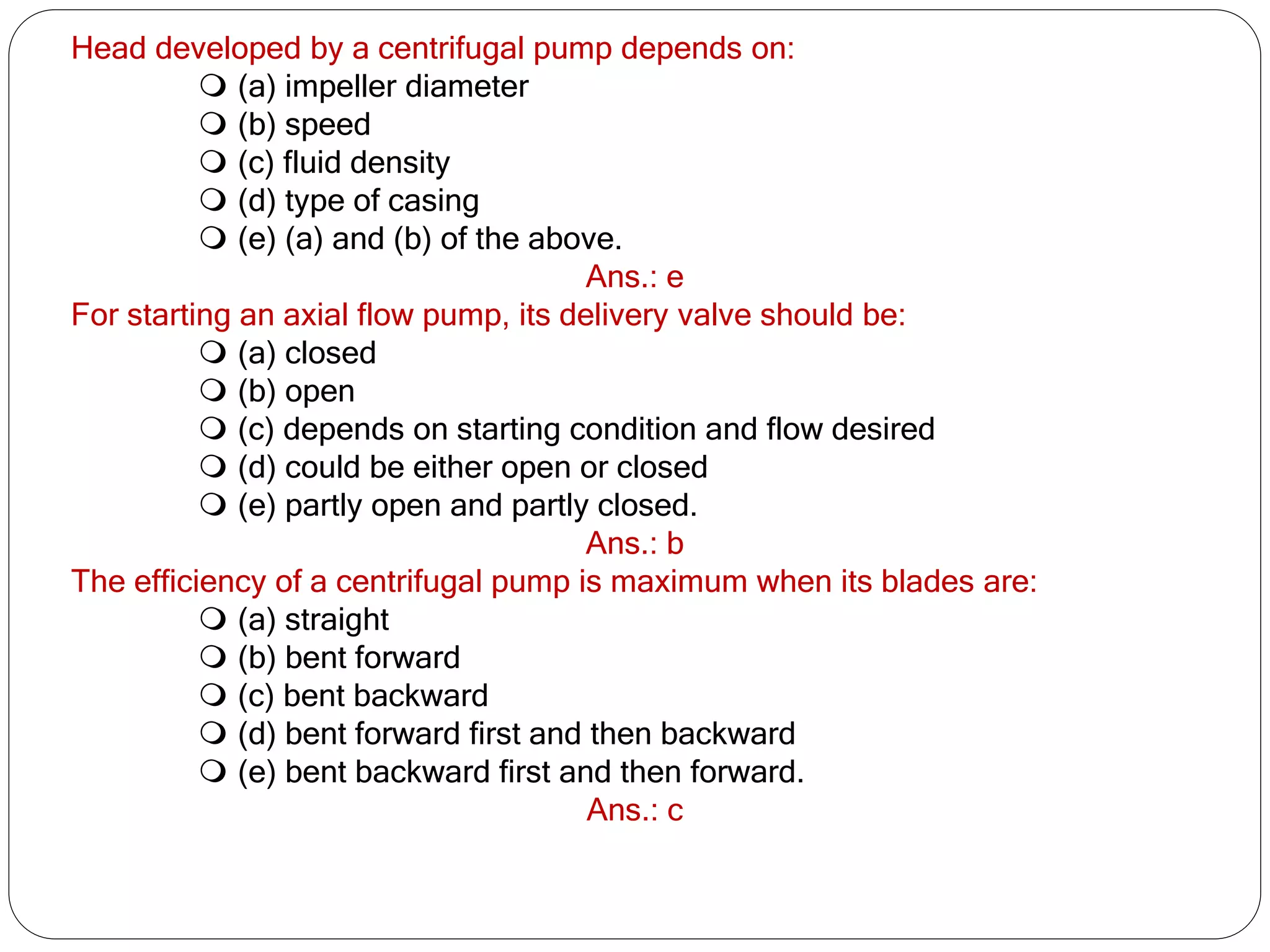 Head developed by a centrifugal pump depends on:
 (a) impeller diameter
 (b) speed
 (c) fluid density
 (d) type of casing
 (e) (a) and (b) of the above.
Ans.: e
For starting an axial flow pump, its delivery valve should be:
 (a) closed
 (b) open
 (c) depends on starting condition and flow desired
 (d) could be either open or closed
 (e) partly open and partly closed.
Ans.: b
The efficiency of a centrifugal pump is maximum when its blades are:
 (a) straight
 (b) bent forward
 (c) bent backward
 (d) bent forward first and then backward
 (e) bent backward first and then forward.
Ans.: c
 