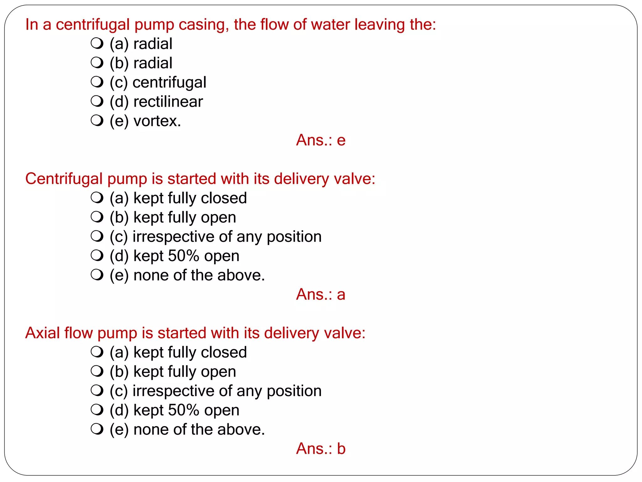 In a centrifugal pump casing, the flow of water leaving the:
 (a) radial
 (b) radial
 (c) centrifugal
 (d) rectilinear
 (e) vortex.
Ans.: e
Centrifugal pump is started with its delivery valve:
 (a) kept fully closed
 (b) kept fully open
 (c) irrespective of any position
 (d) kept 50% open
 (e) none of the above.
Ans.: a
Axial flow pump is started with its delivery valve:
 (a) kept fully closed
 (b) kept fully open
 (c) irrespective of any position
 (d) kept 50% open
 (e) none of the above.
Ans.: b
 