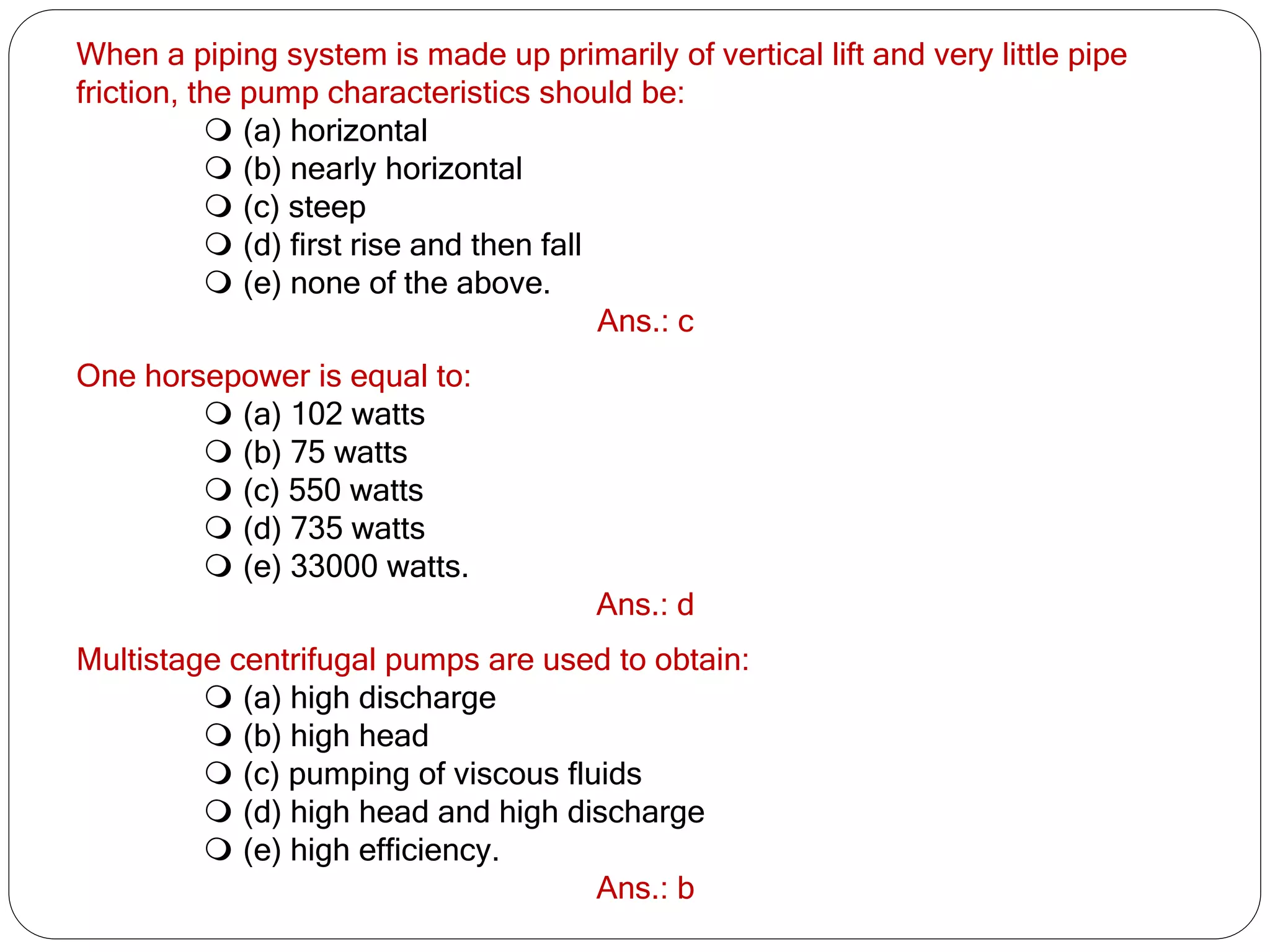 When a piping system is made up primarily of vertical lift and very little pipe
friction, the pump characteristics should be:
 (a) horizontal
 (b) nearly horizontal
 (c) steep
 (d) first rise and then fall
 (e) none of the above.
Ans.: c
One horsepower is equal to:
 (a) 102 watts
 (b) 75 watts
 (c) 550 watts
 (d) 735 watts
 (e) 33000 watts.
Ans.: d
Multistage centrifugal pumps are used to obtain:
 (a) high discharge
 (b) high head
 (c) pumping of viscous fluids
 (d) high head and high discharge
 (e) high efficiency.
Ans.: b
 