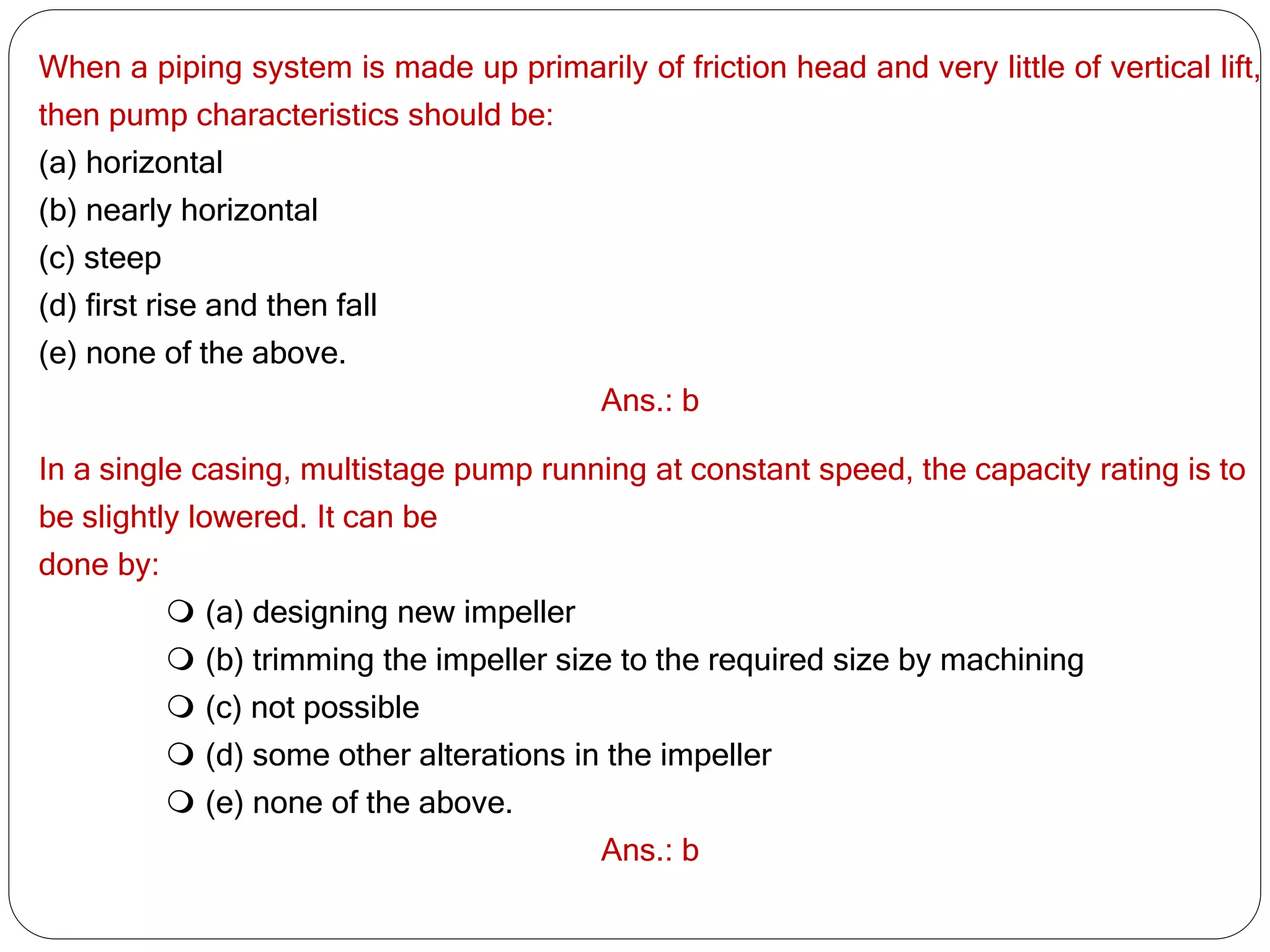 When a piping system is made up primarily of friction head and very little of vertical lift,
then pump characteristics should be:
(a) horizontal
(b) nearly horizontal
(c) steep
(d) first rise and then fall
(e) none of the above.
Ans.: b
In a single casing, multistage pump running at constant speed, the capacity rating is to
be slightly lowered. It can be
done by:
 (a) designing new impeller
 (b) trimming the impeller size to the required size by machining
 (c) not possible
 (d) some other alterations in the impeller
 (e) none of the above.
Ans.: b
 