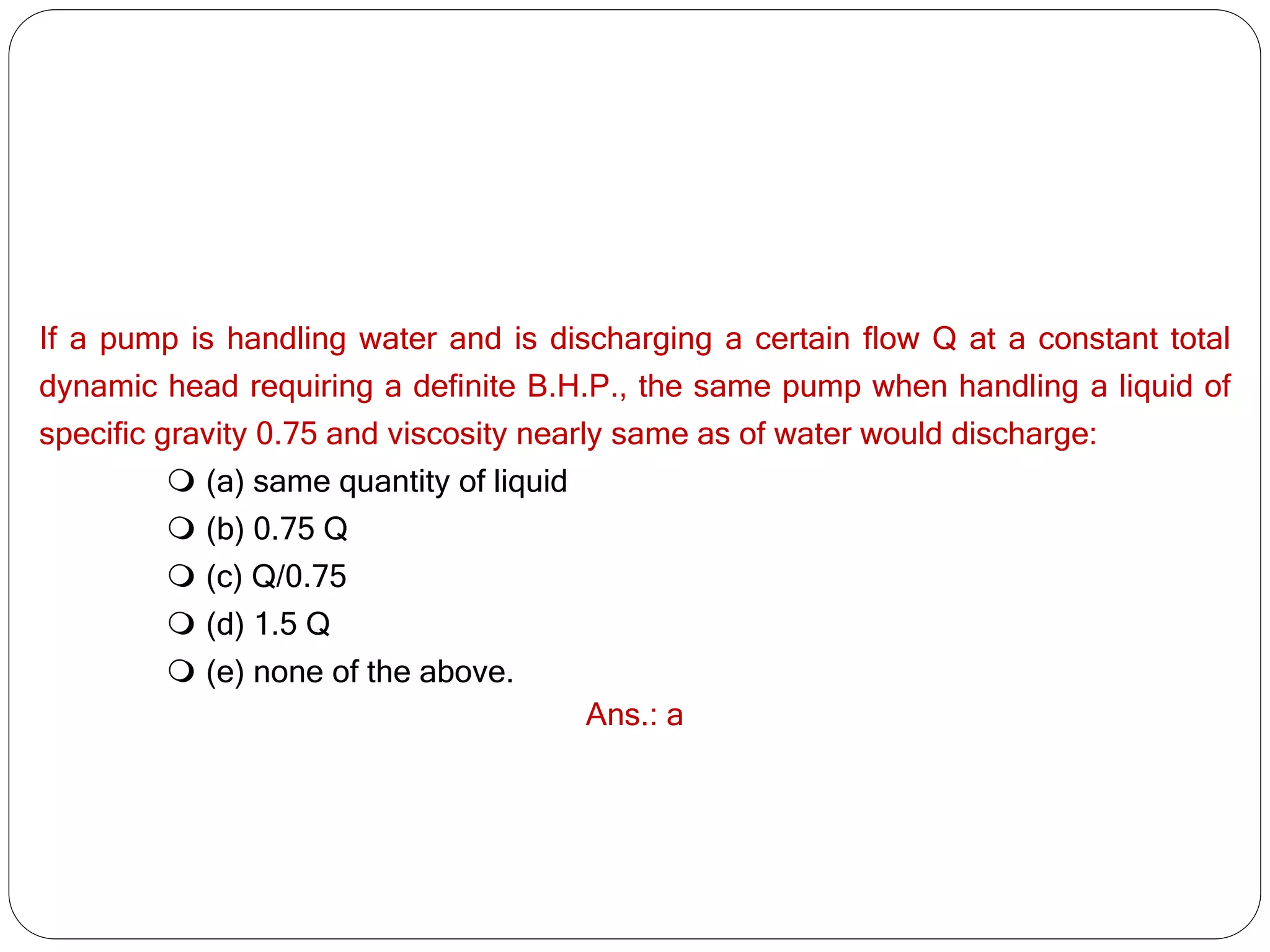 If a pump is handling water and is discharging a certain flow Q at a constant total
dynamic head requiring a definite B.H.P., the same pump when handling a liquid of
specific gravity 0.75 and viscosity nearly same as of water would discharge:
 (a) same quantity of liquid
 (b) 0.75 Q
 (c) Q/0.75
 (d) 1.5 Q
 (e) none of the above.
Ans.: a
 