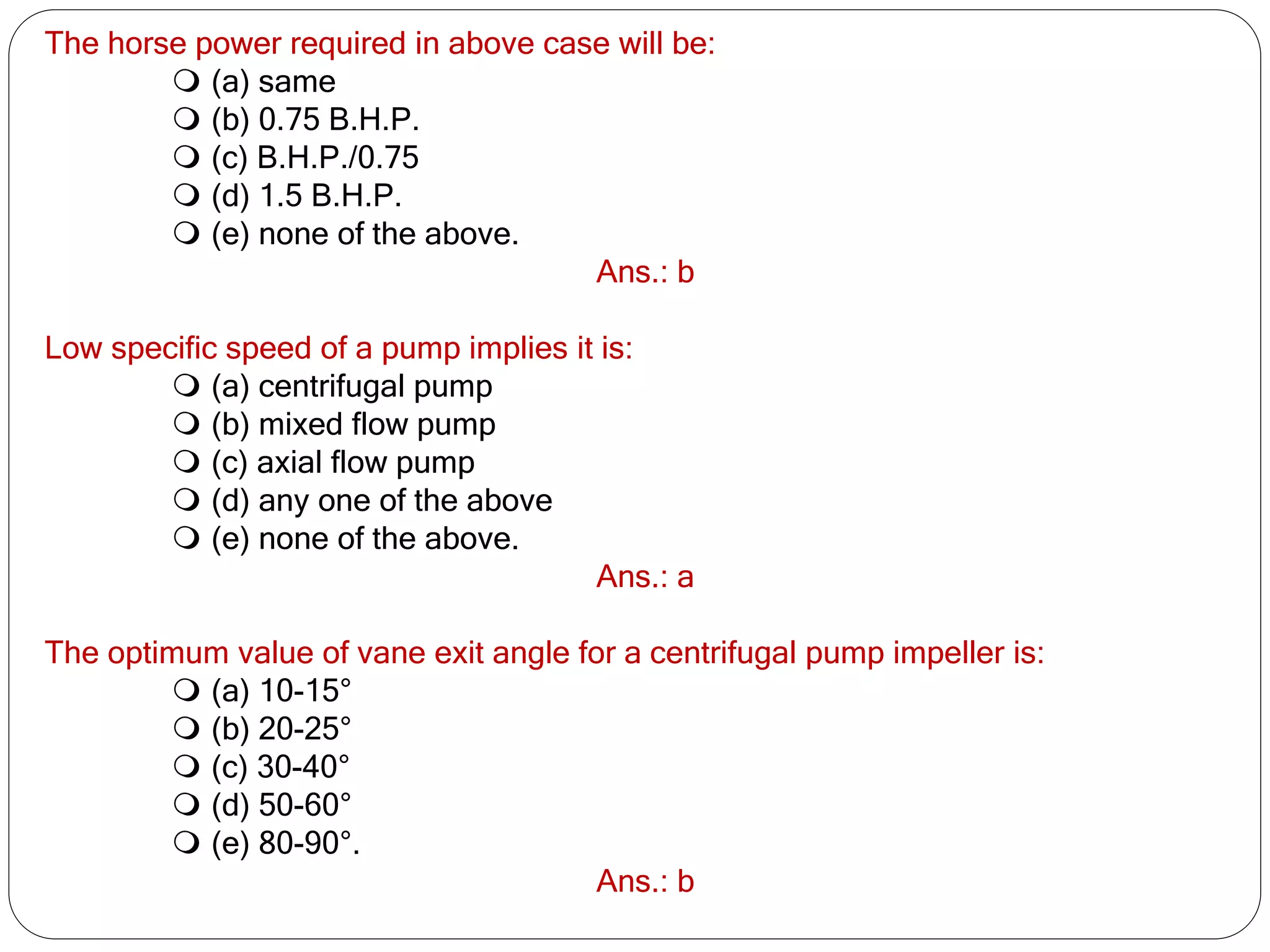 The horse power required in above case will be:
 (a) same
 (b) 0.75 B.H.P.
 (c) B.H.P./0.75
 (d) 1.5 B.H.P.
 (e) none of the above.
Ans.: b
Low specific speed of a pump implies it is:
 (a) centrifugal pump
 (b) mixed flow pump
 (c) axial flow pump
 (d) any one of the above
 (e) none of the above.
Ans.: a
The optimum value of vane exit angle for a centrifugal pump impeller is:
 (a) 10-15°
 (b) 20-25°
 (c) 30-40°
 (d) 50-60°
 (e) 80-90°.
Ans.: b
 
