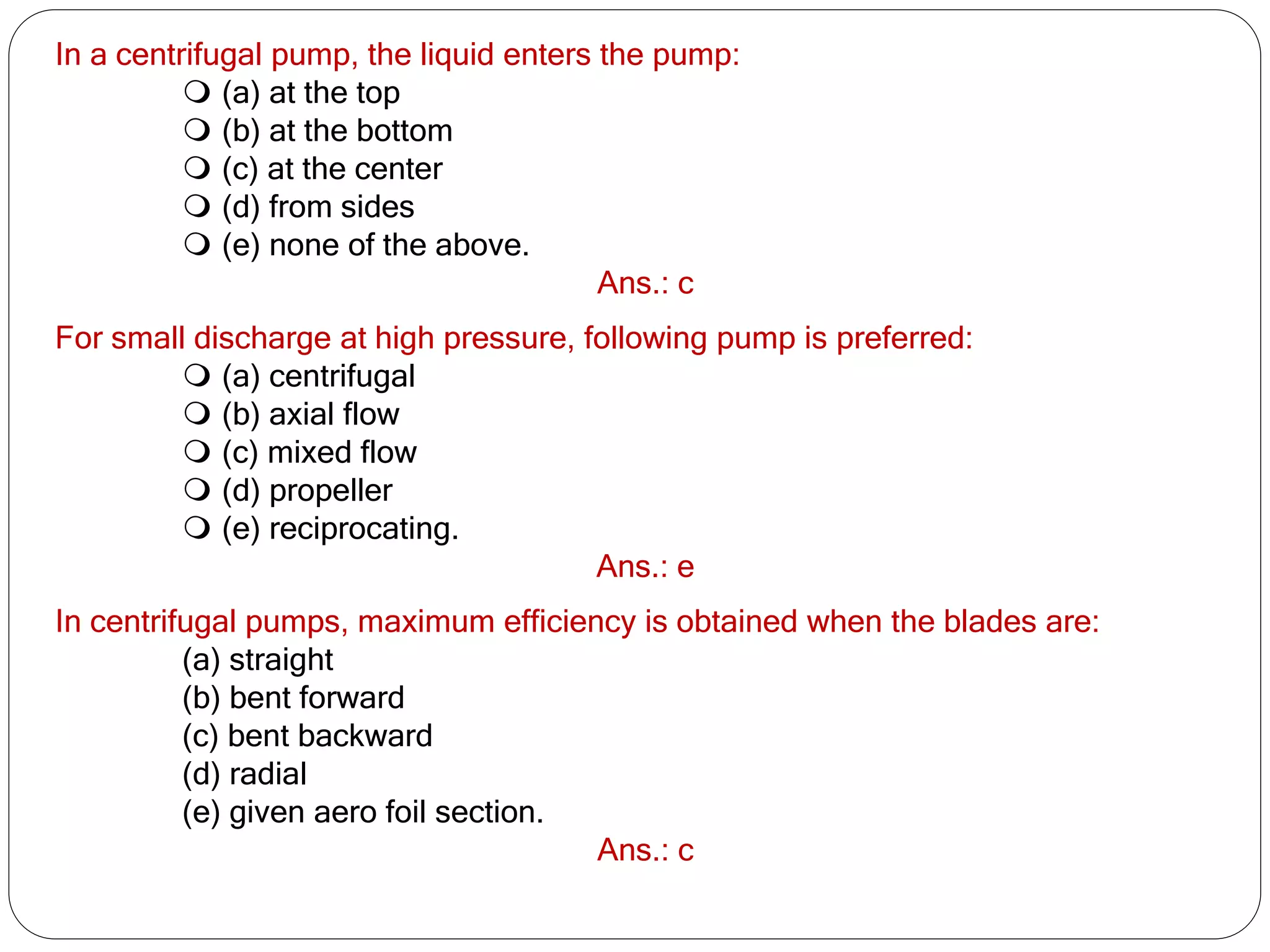 In a centrifugal pump, the liquid enters the pump:
 (a) at the top
 (b) at the bottom
 (c) at the center
 (d) from sides
 (e) none of the above.
Ans.: c
For small discharge at high pressure, following pump is preferred:
 (a) centrifugal
 (b) axial flow
 (c) mixed flow
 (d) propeller
 (e) reciprocating.
Ans.: e
In centrifugal pumps, maximum efficiency is obtained when the blades are:
(a) straight
(b) bent forward
(c) bent backward
(d) radial
(e) given aero foil section.
Ans.: c
 
