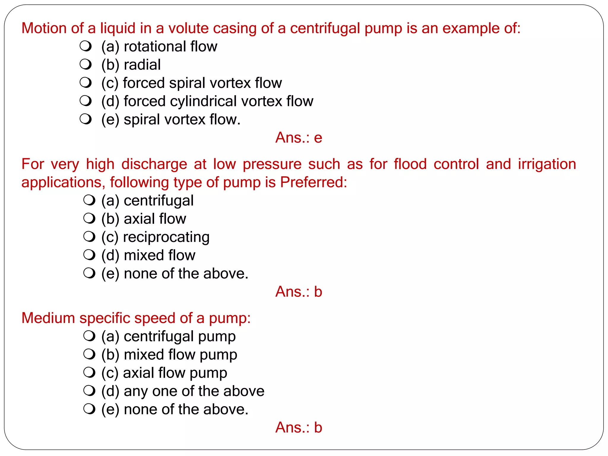 Motion of a liquid in a volute casing of a centrifugal pump is an example of:
 (a) rotational flow
 (b) radial
 (c) forced spiral vortex flow
 (d) forced cylindrical vortex flow
 (e) spiral vortex flow.
Ans.: e
For very high discharge at low pressure such as for flood control and irrigation
applications, following type of pump is Preferred:
 (a) centrifugal
 (b) axial flow
 (c) reciprocating
 (d) mixed flow
 (e) none of the above.
Ans.: b
Medium specific speed of a pump:
 (a) centrifugal pump
 (b) mixed flow pump
 (c) axial flow pump
 (d) any one of the above
 (e) none of the above.
Ans.: b
 