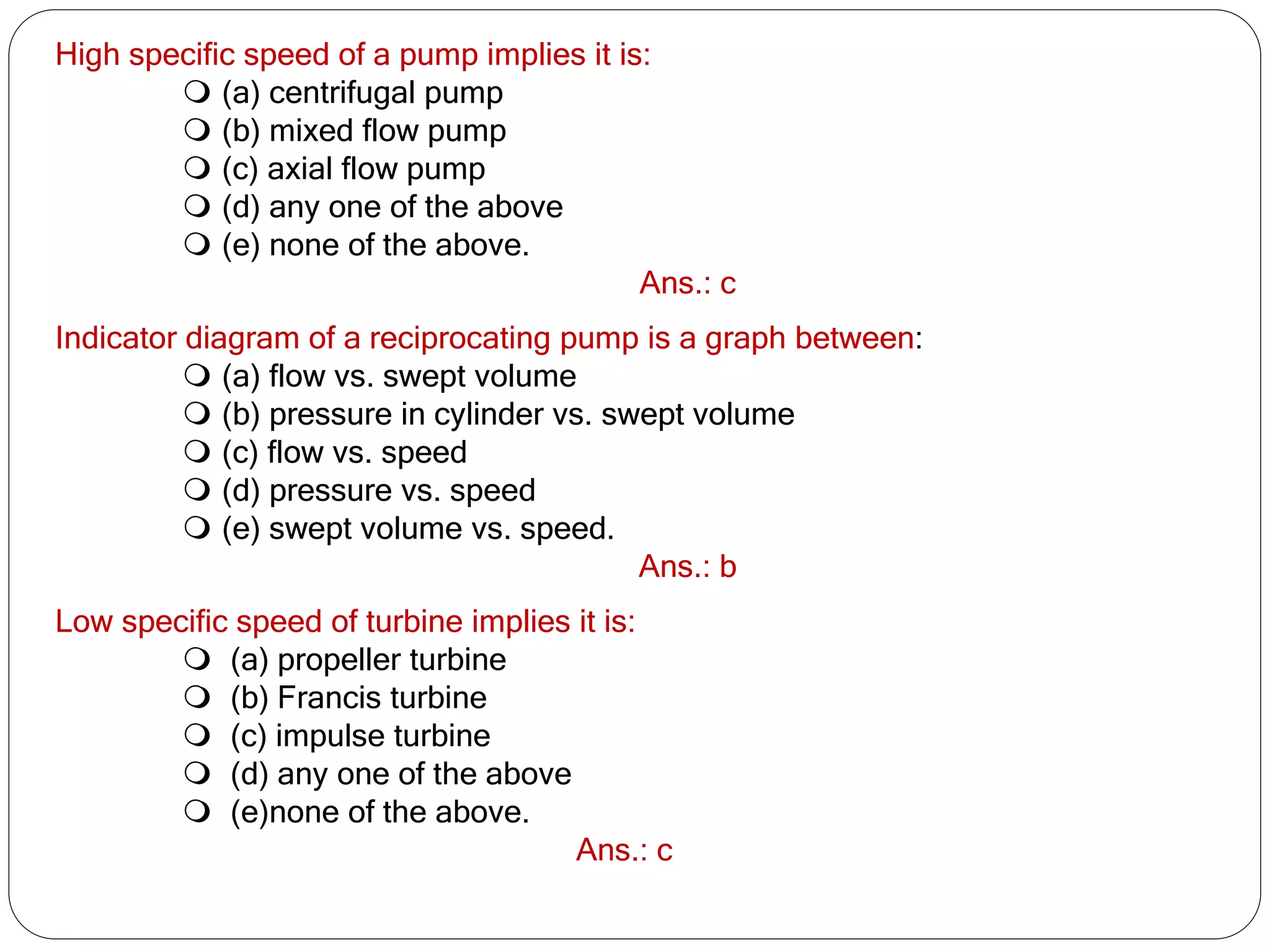 High specific speed of a pump implies it is:
 (a) centrifugal pump
 (b) mixed flow pump
 (c) axial flow pump
 (d) any one of the above
 (e) none of the above.
Ans.: c
Indicator diagram of a reciprocating pump is a graph between:
 (a) flow vs. swept volume
 (b) pressure in cylinder vs. swept volume
 (c) flow vs. speed
 (d) pressure vs. speed
 (e) swept volume vs. speed.
Ans.: b
Low specific speed of turbine implies it is:
 (a) propeller turbine
 (b) Francis turbine
 (c) impulse turbine
 (d) any one of the above
 (e)none of the above.
Ans.: c
 