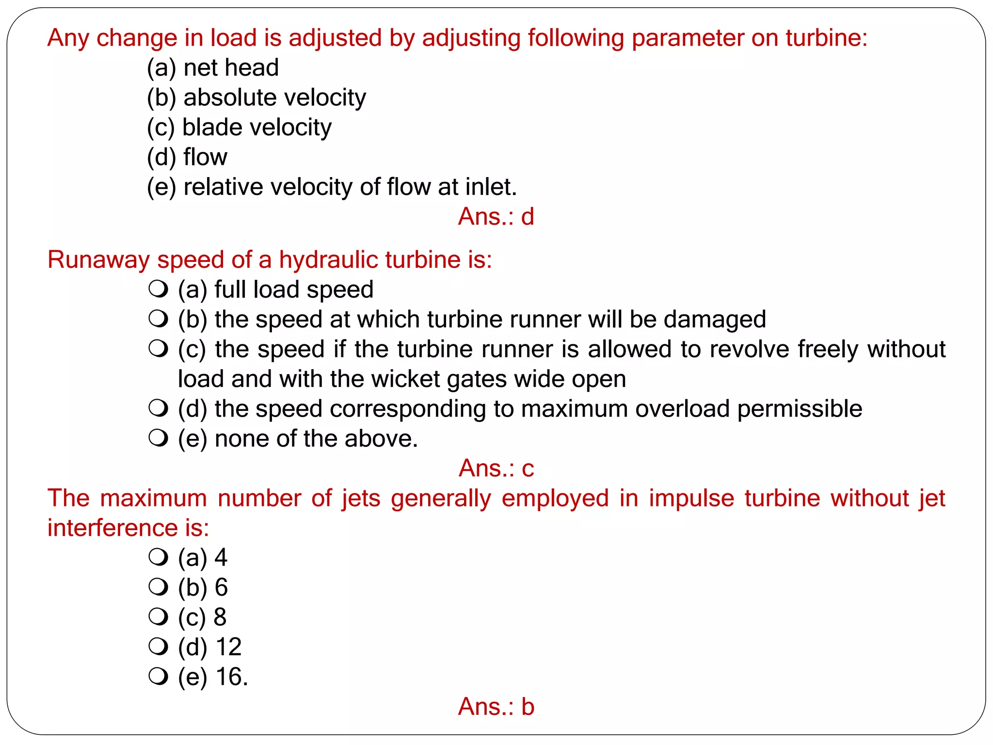 Any change in load is adjusted by adjusting following parameter on turbine:
(a) net head
(b) absolute velocity
(c) blade velocity
(d) flow
(e) relative velocity of flow at inlet.
Ans.: d
Runaway speed of a hydraulic turbine is:
 (a) full load speed
 (b) the speed at which turbine runner will be damaged
 (c) the speed if the turbine runner is allowed to revolve freely without
load and with the wicket gates wide open
 (d) the speed corresponding to maximum overload permissible
 (e) none of the above.
Ans.: c
The maximum number of jets generally employed in impulse turbine without jet
interference is:
 (a) 4
 (b) 6
 (c) 8
 (d) 12
 (e) 16.
Ans.: b
 