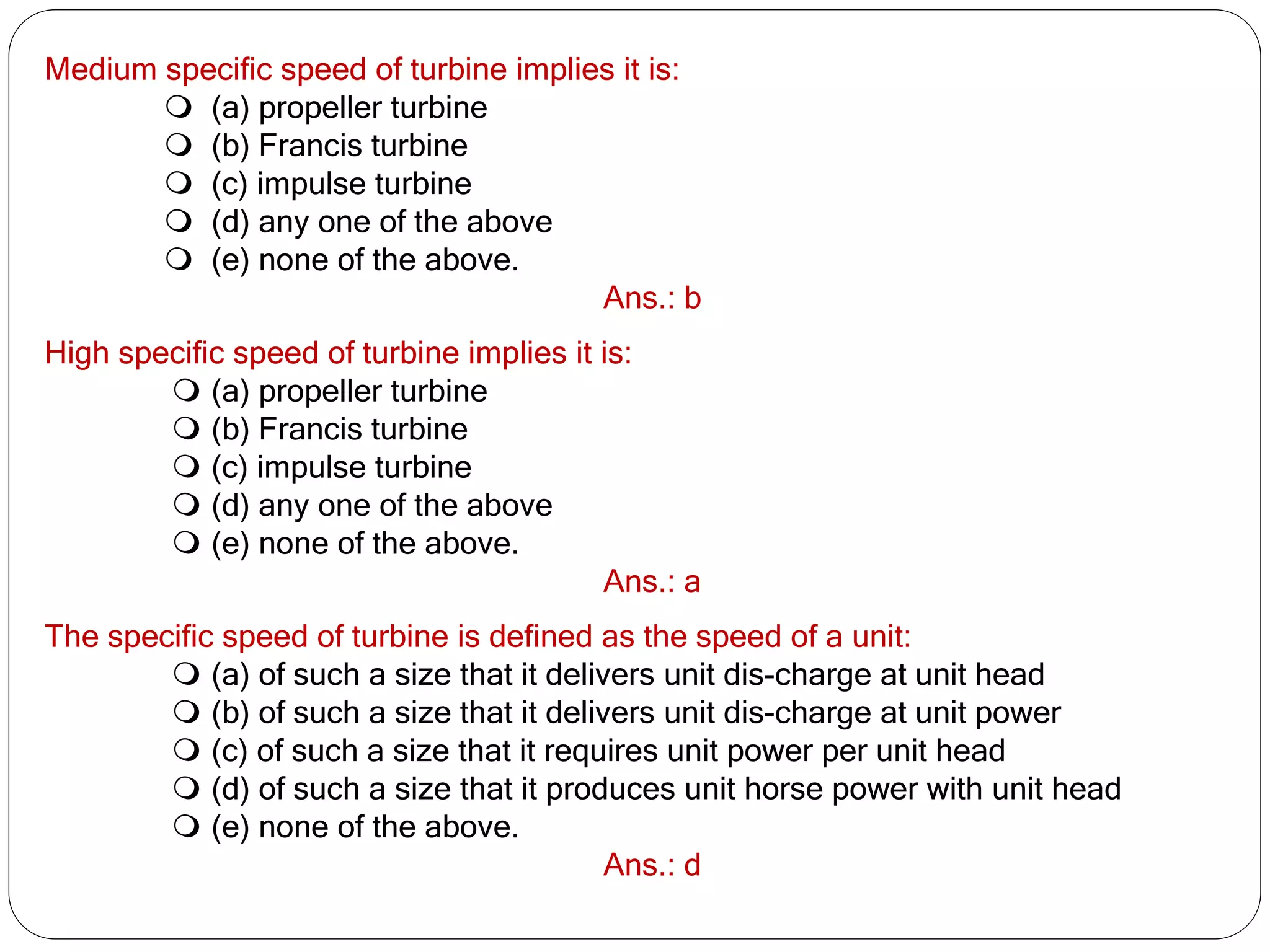 Medium specific speed of turbine implies it is:
 (a) propeller turbine
 (b) Francis turbine
 (c) impulse turbine
 (d) any one of the above
 (e) none of the above.
Ans.: b
High specific speed of turbine implies it is:
 (a) propeller turbine
 (b) Francis turbine
 (c) impulse turbine
 (d) any one of the above
 (e) none of the above.
Ans.: a
The specific speed of turbine is defined as the speed of a unit:
 (a) of such a size that it delivers unit dis-charge at unit head
 (b) of such a size that it delivers unit dis-charge at unit power
 (c) of such a size that it requires unit power per unit head
 (d) of such a size that it produces unit horse power with unit head
 (e) none of the above.
Ans.: d
 
