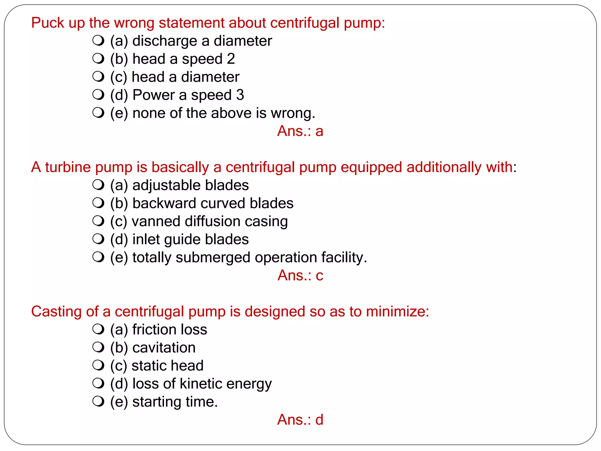 Puck up the wrong statement about centrifugal pump:
 (a) discharge a diameter
 (b) head a speed 2
 (c) head a diameter
 (d) Power a speed 3
 (e) none of the above is wrong.
Ans.: a
A turbine pump is basically a centrifugal pump equipped additionally with:
 (a) adjustable blades
 (b) backward curved blades
 (c) vanned diffusion casing
 (d) inlet guide blades
 (e) totally submerged operation facility.
Ans.: c
Casting of a centrifugal pump is designed so as to minimize:
 (a) friction loss
 (b) cavitation
 (c) static head
 (d) loss of kinetic energy
 (e) starting time.
Ans.: d
 