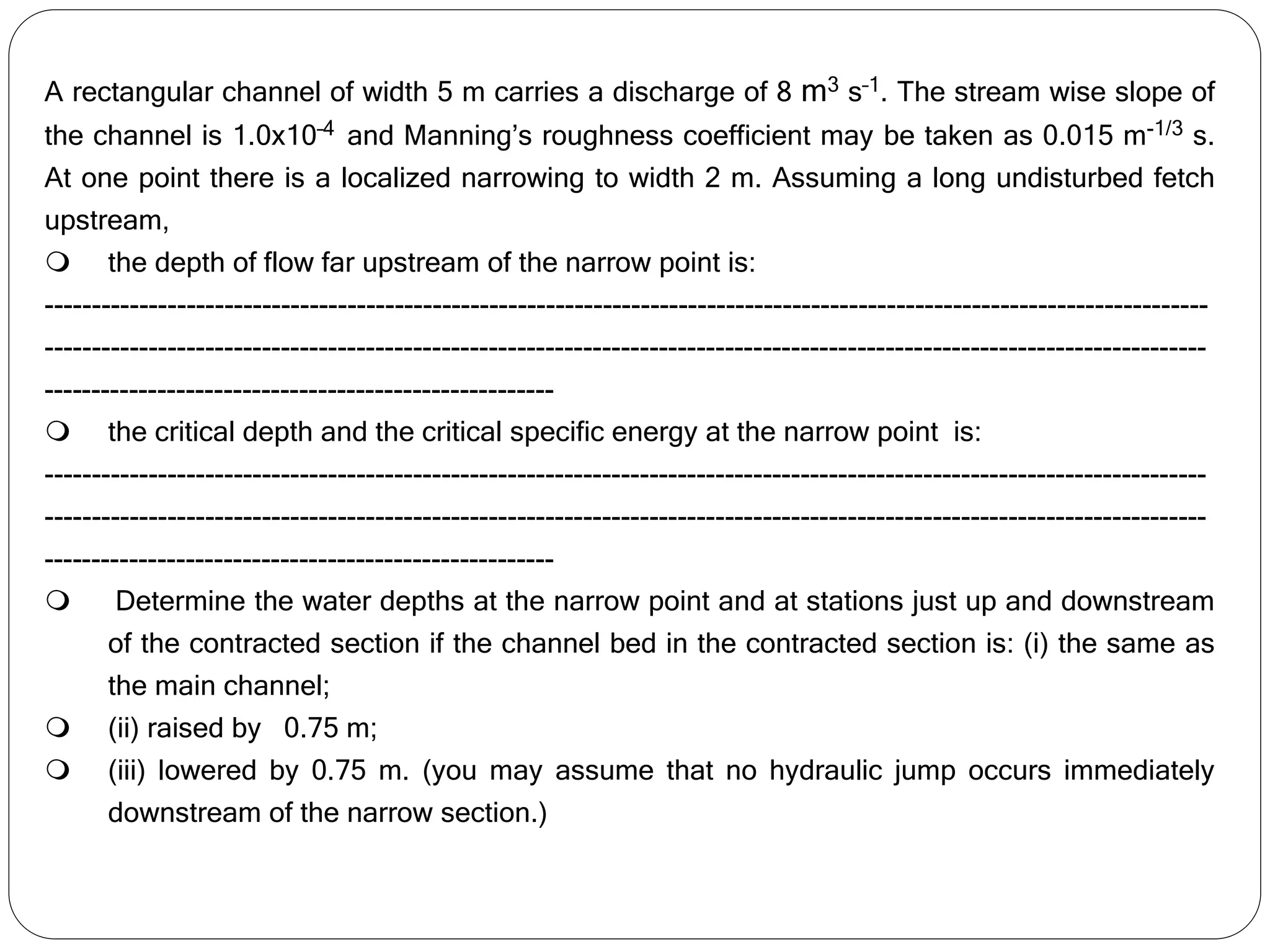 A rectangular channel of width 5 m carries a discharge of 8 m3 s–1. The stream wise slope of
the channel is 1.0x10–4 and Manning’s roughness coefficient may be taken as 0.015 m-1/3 s.
At one point there is a localized narrowing to width 2 m. Assuming a long undisturbed fetch
upstream,
 the depth of flow far upstream of the narrow point is:
---------------------------------------------------------------------------------------------------------------------------
---------------------------------------------------------------------------------------------------------------------------
------------------------------------------------------
 the critical depth and the critical specific energy at the narrow point is:
---------------------------------------------------------------------------------------------------------------------------
---------------------------------------------------------------------------------------------------------------------------
------------------------------------------------------
 Determine the water depths at the narrow point and at stations just up and downstream
of the contracted section if the channel bed in the contracted section is: (i) the same as
the main channel;
 (ii) raised by 0.75 m;
 (iii) lowered by 0.75 m. (you may assume that no hydraulic jump occurs immediately
downstream of the narrow section.)
 