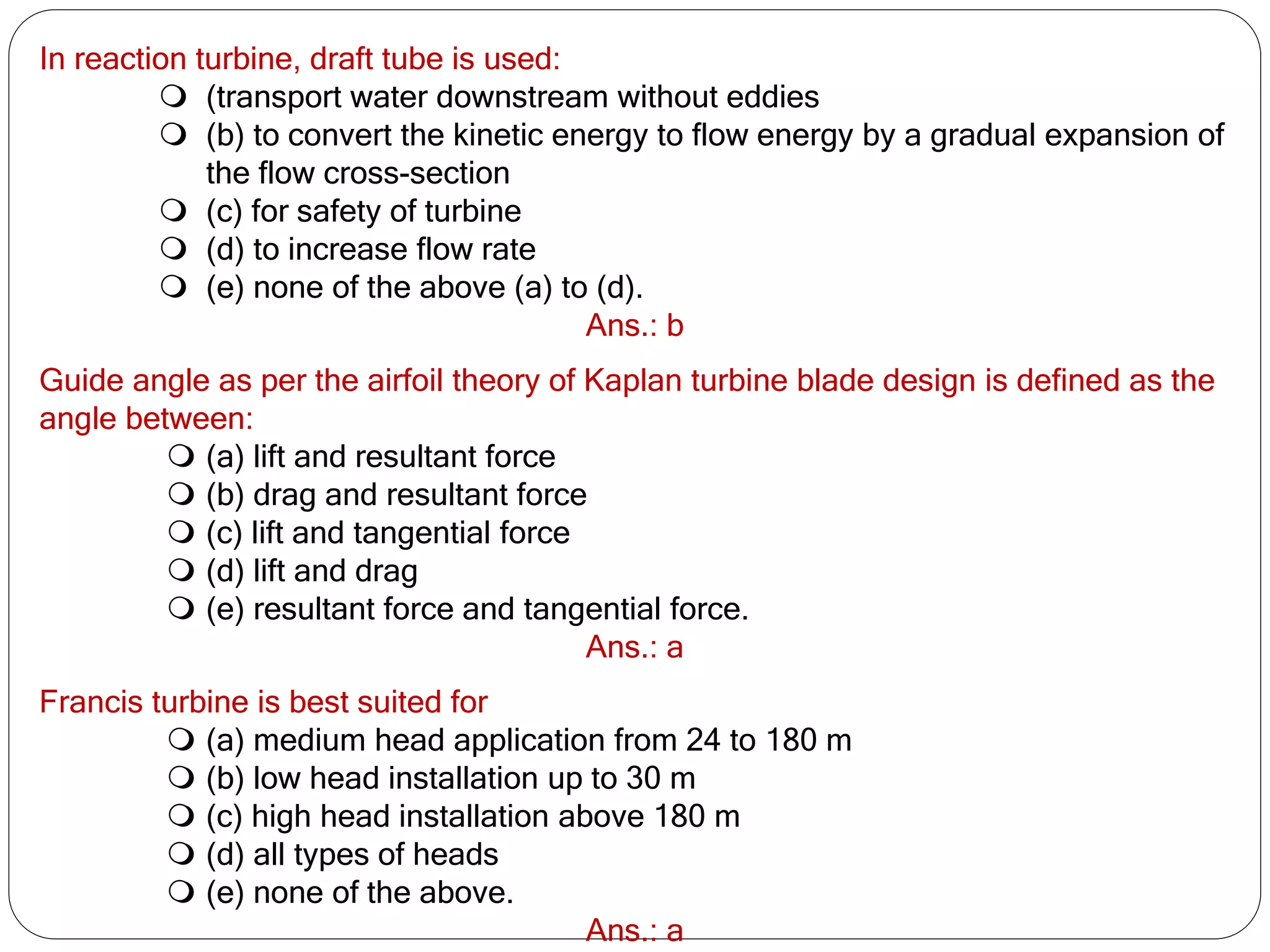 In reaction turbine, draft tube is used:
 (transport water downstream without eddies
 (b) to convert the kinetic energy to flow energy by a gradual expansion of
the flow cross-section
 (c) for safety of turbine
 (d) to increase flow rate
 (e) none of the above (a) to (d).
Ans.: b
Guide angle as per the airfoil theory of Kaplan turbine blade design is defined as the
angle between:
 (a) lift and resultant force
 (b) drag and resultant force
 (c) lift and tangential force
 (d) lift and drag
 (e) resultant force and tangential force.
Ans.: a
Francis turbine is best suited for
 (a) medium head application from 24 to 180 m
 (b) low head installation up to 30 m
 (c) high head installation above 180 m
 (d) all types of heads
 (e) none of the above.
Ans.: a
 