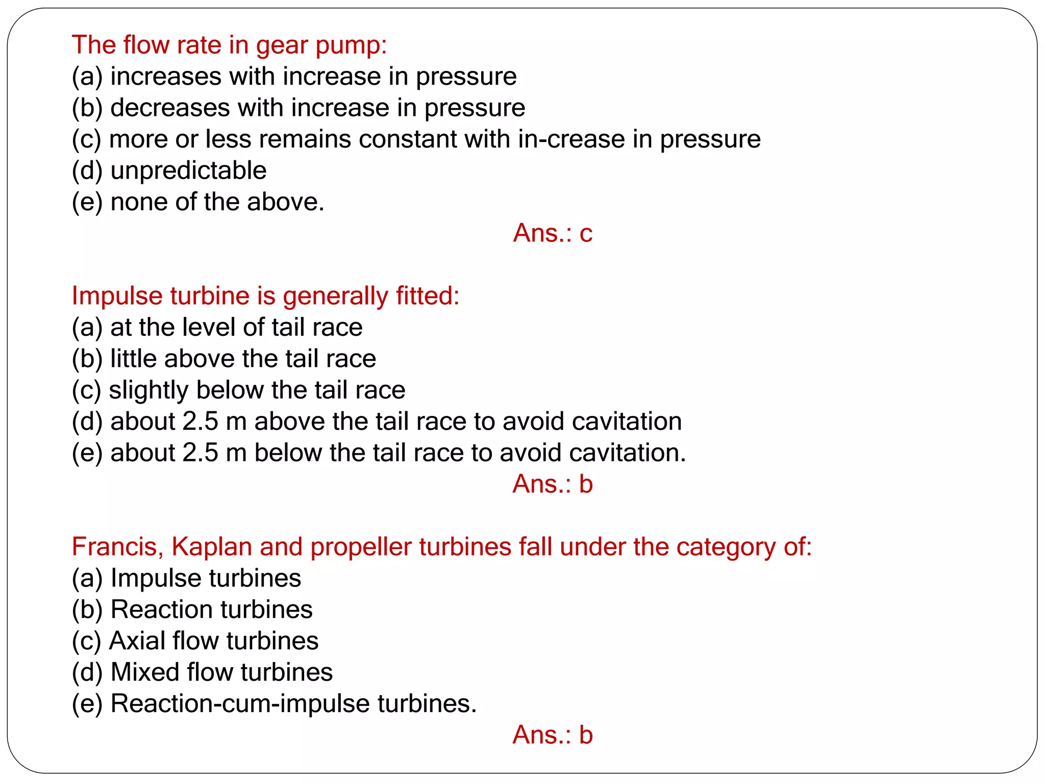 The flow rate in gear pump:
(a) increases with increase in pressure
(b) decreases with increase in pressure
(c) more or less remains constant with in-crease in pressure
(d) unpredictable
(e) none of the above.
Ans.: c
Impulse turbine is generally fitted:
(a) at the level of tail race
(b) little above the tail race
(c) slightly below the tail race
(d) about 2.5 m above the tail race to avoid cavitation
(e) about 2.5 m below the tail race to avoid cavitation.
Ans.: b
Francis, Kaplan and propeller turbines fall under the category of:
(a) Impulse turbines
(b) Reaction turbines
(c) Axial flow turbines
(d) Mixed flow turbines
(e) Reaction-cum-impulse turbines.
Ans.: b
 