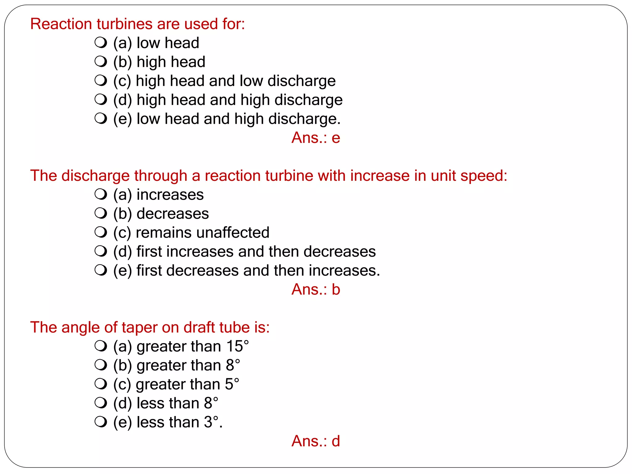 Reaction turbines are used for:
 (a) low head
 (b) high head
 (c) high head and low discharge
 (d) high head and high discharge
 (e) low head and high discharge.
Ans.: e
The discharge through a reaction turbine with increase in unit speed:
 (a) increases
 (b) decreases
 (c) remains unaffected
 (d) first increases and then decreases
 (e) first decreases and then increases.
Ans.: b
The angle of taper on draft tube is:
 (a) greater than 15°
 (b) greater than 8°
 (c) greater than 5°
 (d) less than 8°
 (e) less than 3°.
Ans.: d
 
