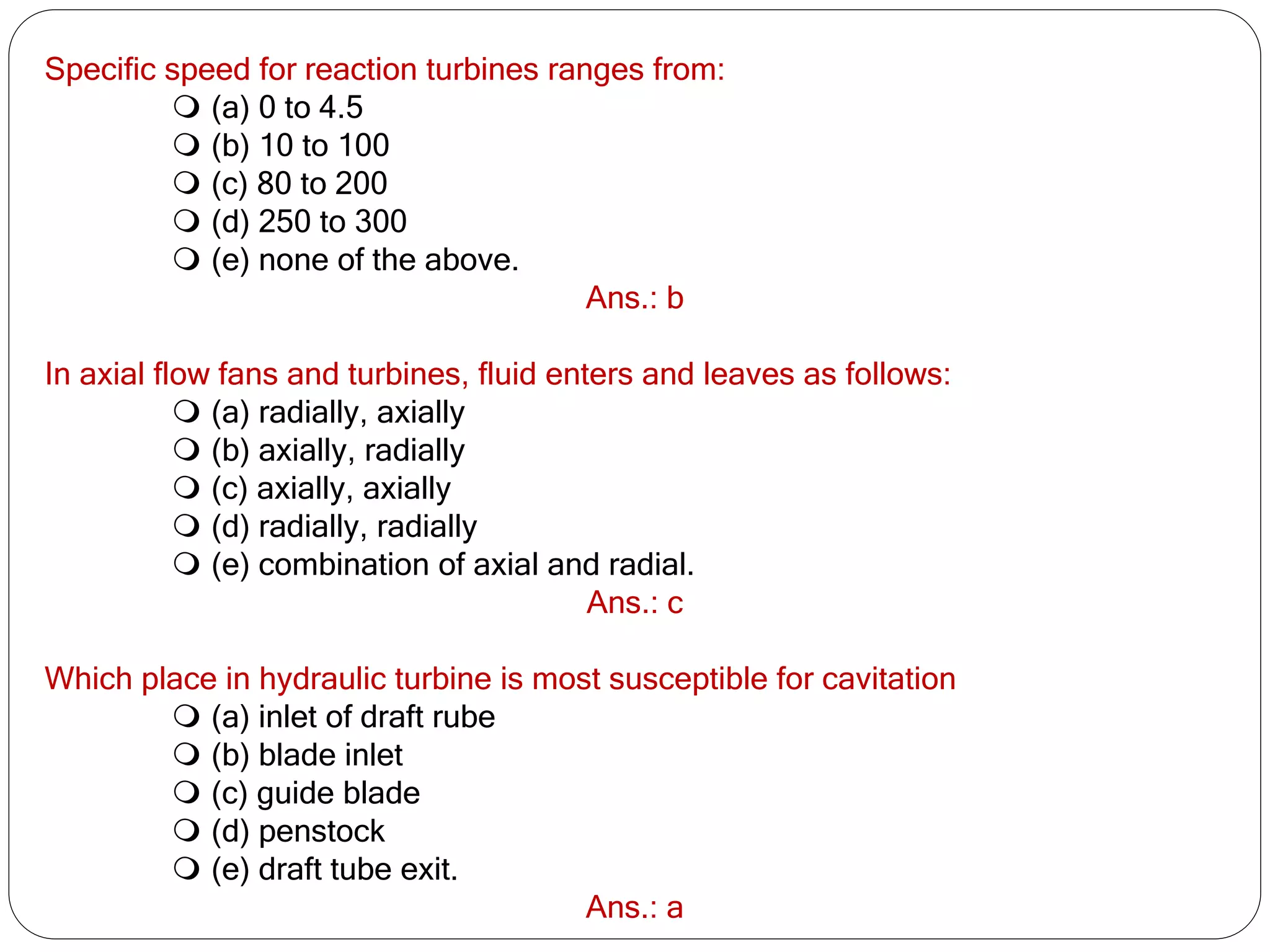 Specific speed for reaction turbines ranges from:
 (a) 0 to 4.5
 (b) 10 to 100
 (c) 80 to 200
 (d) 250 to 300
 (e) none of the above.
Ans.: b
In axial flow fans and turbines, fluid enters and leaves as follows:
 (a) radially, axially
 (b) axially, radially
 (c) axially, axially
 (d) radially, radially
 (e) combination of axial and radial.
Ans.: c
Which place in hydraulic turbine is most susceptible for cavitation
 (a) inlet of draft rube
 (b) blade inlet
 (c) guide blade
 (d) penstock
 (e) draft tube exit.
Ans.: a
 