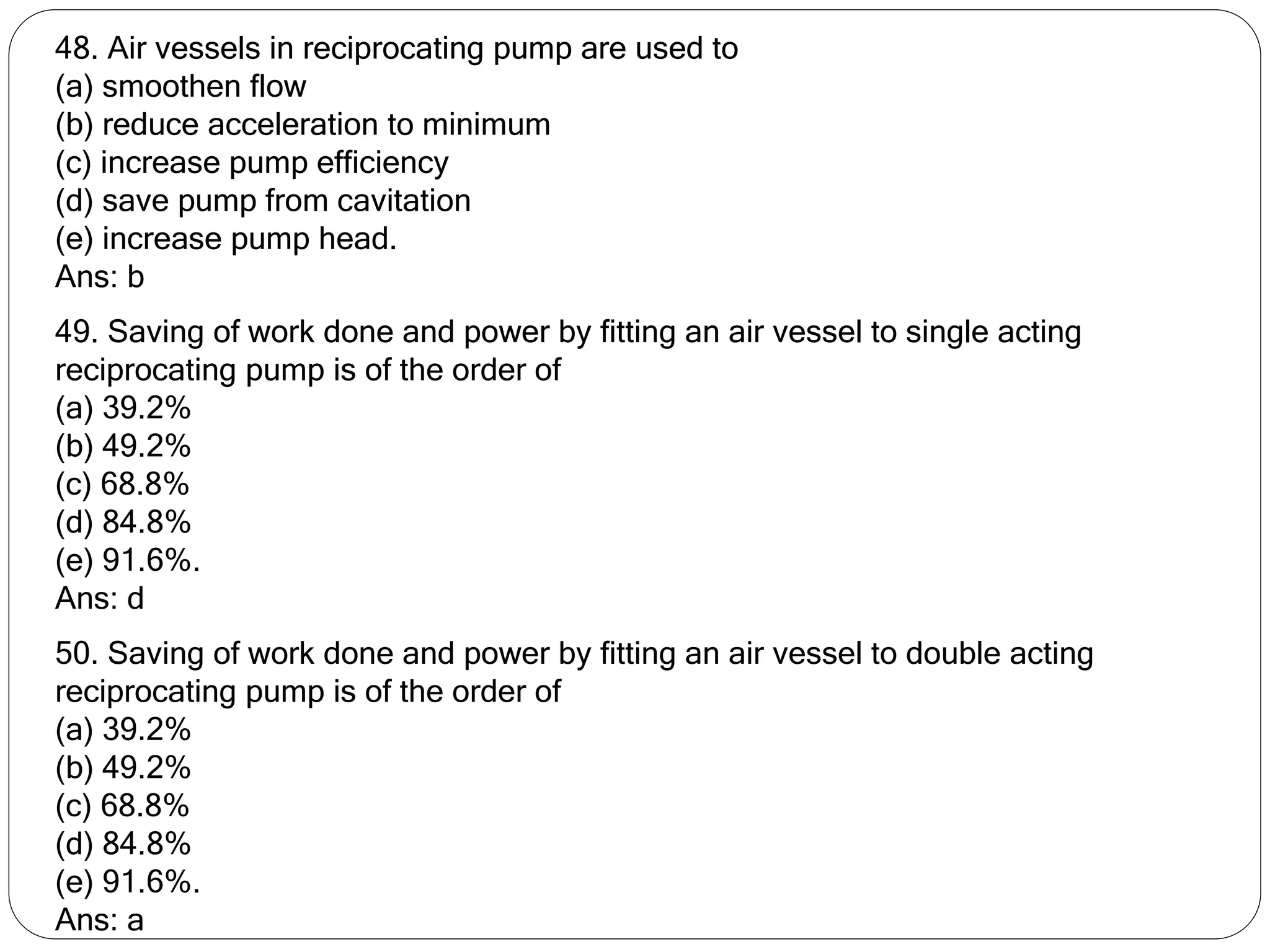 48. Air vessels in reciprocating pump are used to
(a) smoothen flow
(b) reduce acceleration to minimum
(c) increase pump efficiency
(d) save pump from cavitation
(e) increase pump head.
Ans: b
49. Saving of work done and power by fitting an air vessel to single acting
reciprocating pump is of the order of
(a) 39.2%
(b) 49.2%
(c) 68.8%
(d) 84.8%
(e) 91.6%.
Ans: d
50. Saving of work done and power by fitting an air vessel to double acting
reciprocating pump is of the order of
(a) 39.2%
(b) 49.2%
(c) 68.8%
(d) 84.8%
(e) 91.6%.
Ans: a
 