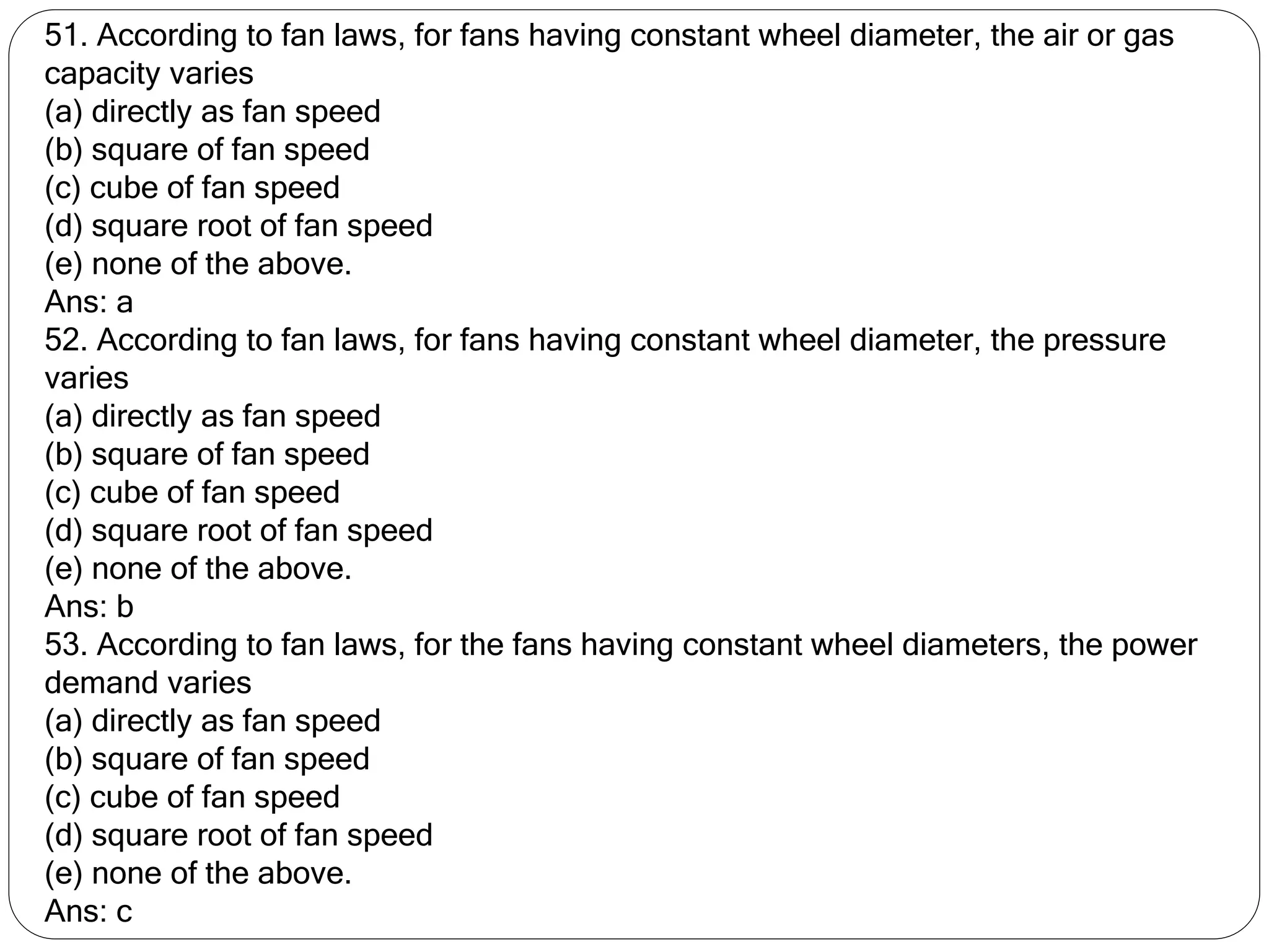 51. According to fan laws, for fans having constant wheel diameter, the air or gas
capacity varies
(a) directly as fan speed
(b) square of fan speed
(c) cube of fan speed
(d) square root of fan speed
(e) none of the above.
Ans: a
52. According to fan laws, for fans having constant wheel diameter, the pressure
varies
(a) directly as fan speed
(b) square of fan speed
(c) cube of fan speed
(d) square root of fan speed
(e) none of the above.
Ans: b
53. According to fan laws, for the fans having constant wheel diameters, the power
demand varies
(a) directly as fan speed
(b) square of fan speed
(c) cube of fan speed
(d) square root of fan speed
(e) none of the above.
Ans: c
 