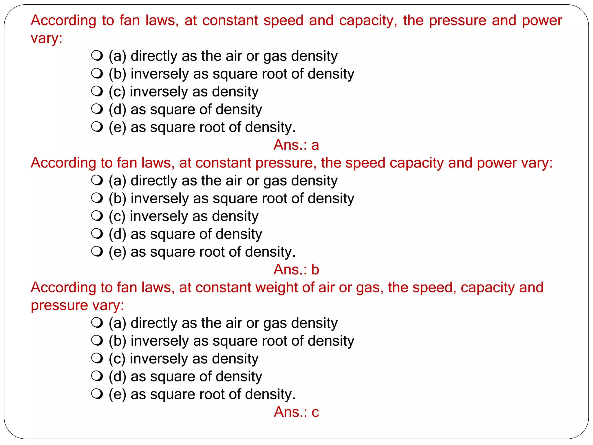 According to fan laws, at constant speed and capacity, the pressure and power
vary:
 (a) directly as the air or gas density
 (b) inversely as square root of density
 (c) inversely as density
 (d) as square of density
 (e) as square root of density.
Ans.: a
According to fan laws, at constant pressure, the speed capacity and power vary:
 (a) directly as the air or gas density
 (b) inversely as square root of density
 (c) inversely as density
 (d) as square of density
 (e) as square root of density.
Ans.: b
According to fan laws, at constant weight of air or gas, the speed, capacity and
pressure vary:
 (a) directly as the air or gas density
 (b) inversely as square root of density
 (c) inversely as density
 (d) as square of density
 (e) as square root of density.
Ans.: c
 