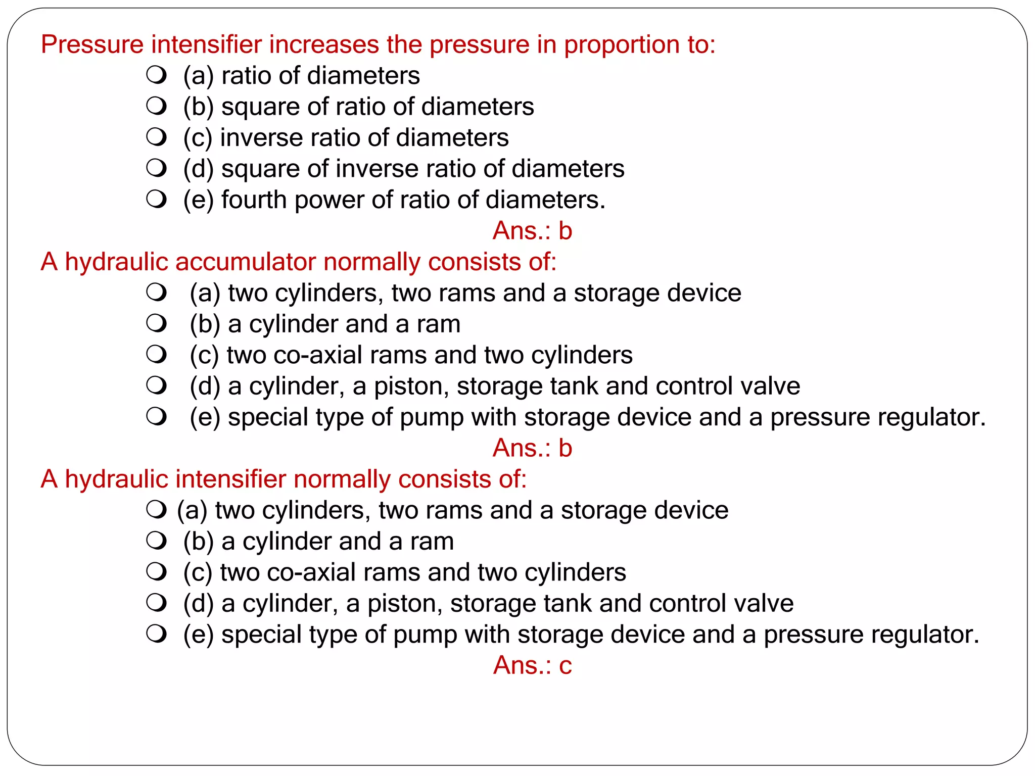 Pressure intensifier increases the pressure in proportion to:
 (a) ratio of diameters
 (b) square of ratio of diameters
 (c) inverse ratio of diameters
 (d) square of inverse ratio of diameters
 (e) fourth power of ratio of diameters.
Ans.: b
A hydraulic accumulator normally consists of:
 (a) two cylinders, two rams and a storage device
 (b) a cylinder and a ram
 (c) two co-axial rams and two cylinders
 (d) a cylinder, a piston, storage tank and control valve
 (e) special type of pump with storage device and a pressure regulator.
Ans.: b
A hydraulic intensifier normally consists of:
 (a) two cylinders, two rams and a storage device
 (b) a cylinder and a ram
 (c) two co-axial rams and two cylinders
 (d) a cylinder, a piston, storage tank and control valve
 (e) special type of pump with storage device and a pressure regulator.
Ans.: c
 
