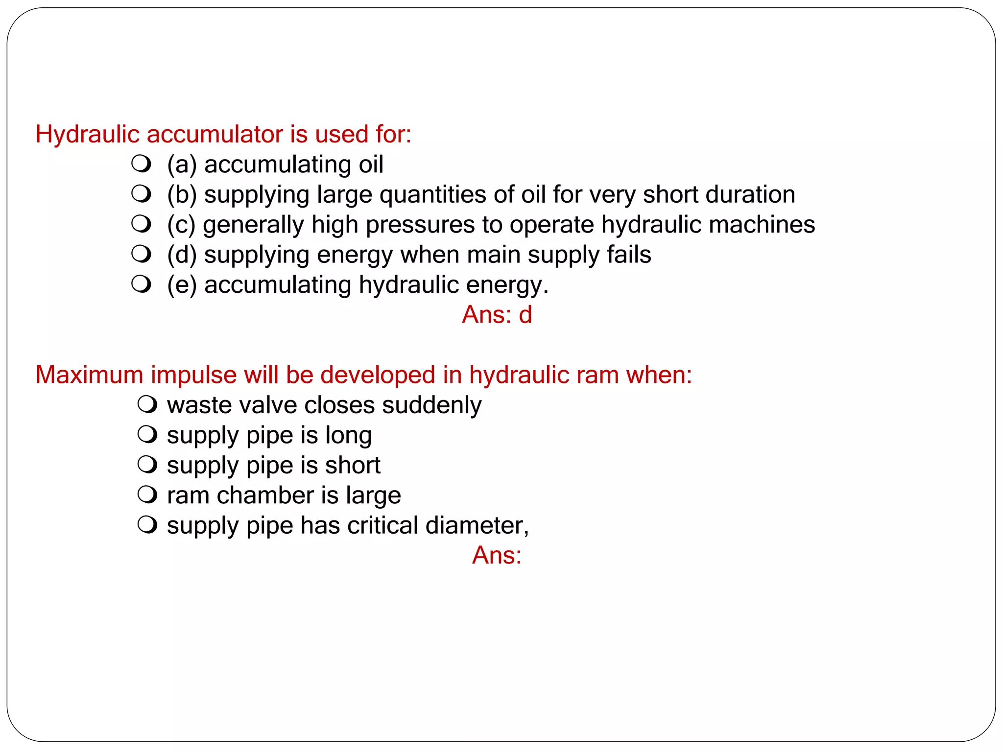 Hydraulic accumulator is used for:
 (a) accumulating oil
 (b) supplying large quantities of oil for very short duration
 (c) generally high pressures to operate hydraulic machines
 (d) supplying energy when main supply fails
 (e) accumulating hydraulic energy.
Ans: d
Maximum impulse will be developed in hydraulic ram when:
 waste valve closes suddenly
 supply pipe is long
 supply pipe is short
 ram chamber is large
 supply pipe has critical diameter,
Ans:
 