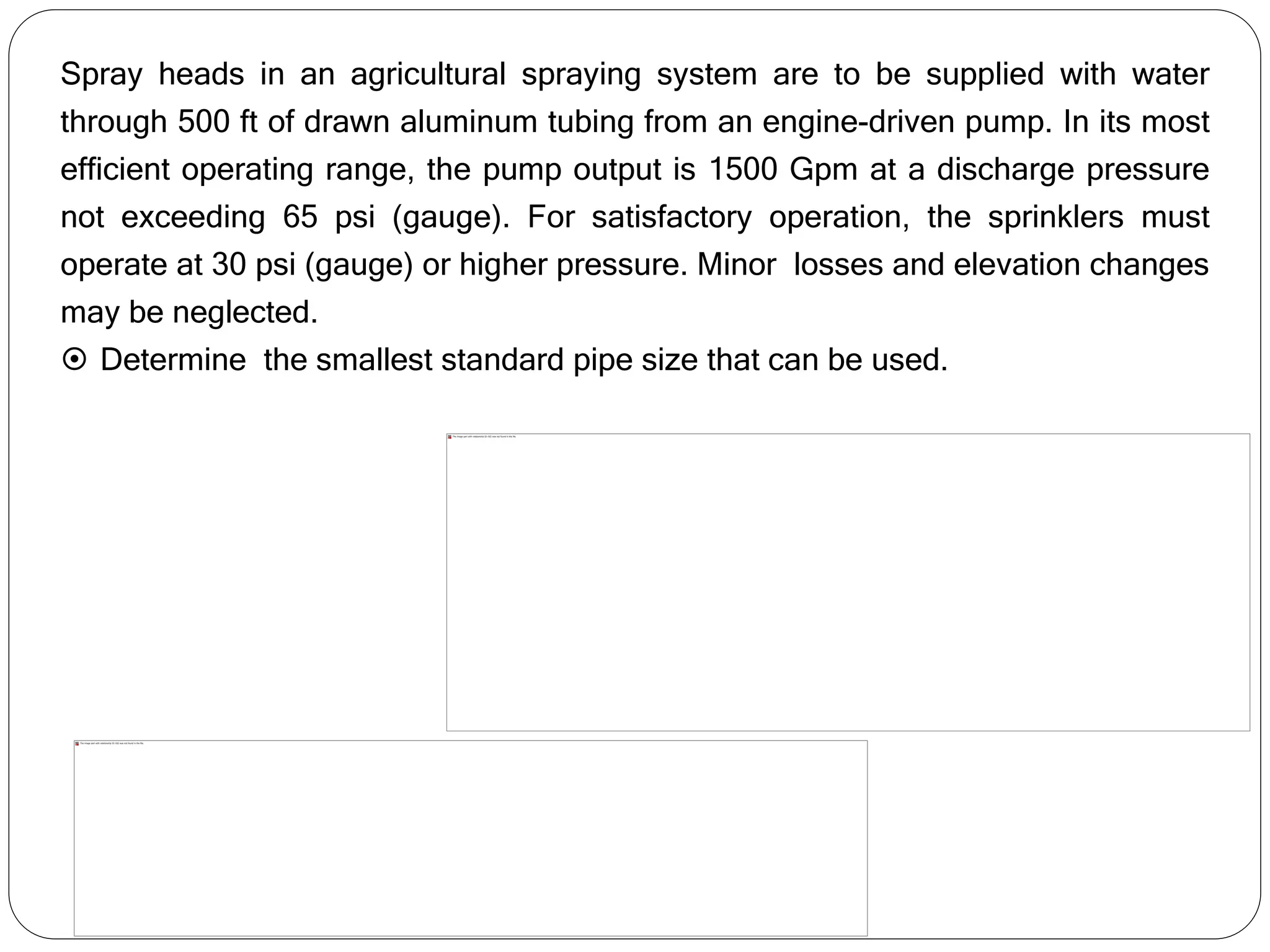 Spray heads in an agricultural spraying system are to be supplied with water
through 500 ft of drawn aluminum tubing from an engine-driven pump. In its most
efficient operating range, the pump output is 1500 Gpm at a discharge pressure
not exceeding 65 psi (gauge). For satisfactory operation, the sprinklers must
operate at 30 psi (gauge) or higher pressure. Minor losses and elevation changes
may be neglected.
 Determine the smallest standard pipe size that can be used.
 