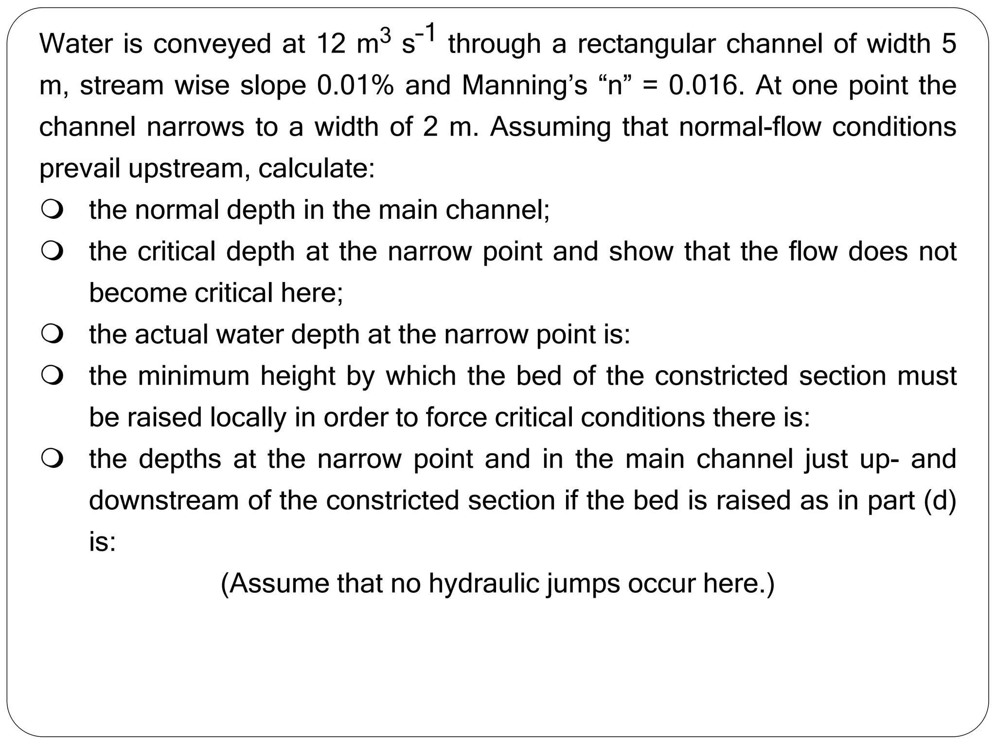 Water is conveyed at 12 m3 s–1 through a rectangular channel of width 5
m, stream wise slope 0.01% and Manning’s “n” = 0.016. At one point the
channel narrows to a width of 2 m. Assuming that normal-flow conditions
prevail upstream, calculate:
 the normal depth in the main channel;
 the critical depth at the narrow point and show that the flow does not
become critical here;
 the actual water depth at the narrow point is:
 the minimum height by which the bed of the constricted section must
be raised locally in order to force critical conditions there is:
 the depths at the narrow point and in the main channel just up- and
downstream of the constricted section if the bed is raised as in part (d)
is:
(Assume that no hydraulic jumps occur here.)
 