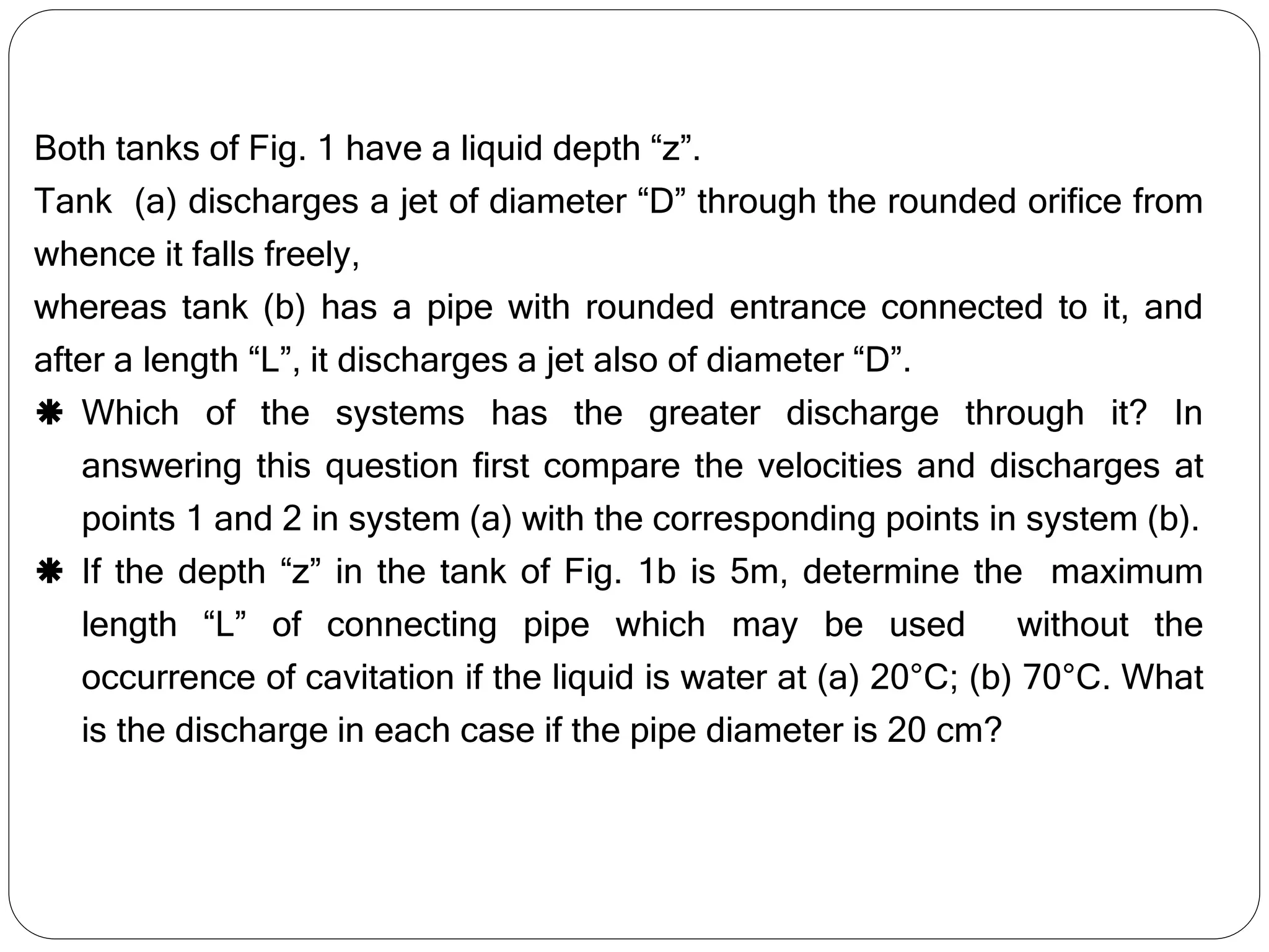Both tanks of Fig. 1 have a liquid depth “z”.
Tank (a) discharges a jet of diameter “D” through the rounded orifice from
whence it falls freely,
whereas tank (b) has a pipe with rounded entrance connected to it, and
after a length “L”, it discharges a jet also of diameter “D”.
 Which of the systems has the greater discharge through it? In
answering this question first compare the velocities and discharges at
points 1 and 2 in system (a) with the corresponding points in system (b).
 If the depth “z” in the tank of Fig. 1b is 5m, determine the maximum
length “L” of connecting pipe which may be used without the
occurrence of cavitation if the liquid is water at (a) 20°C; (b) 70°C. What
is the discharge in each case if the pipe diameter is 20 cm?
 