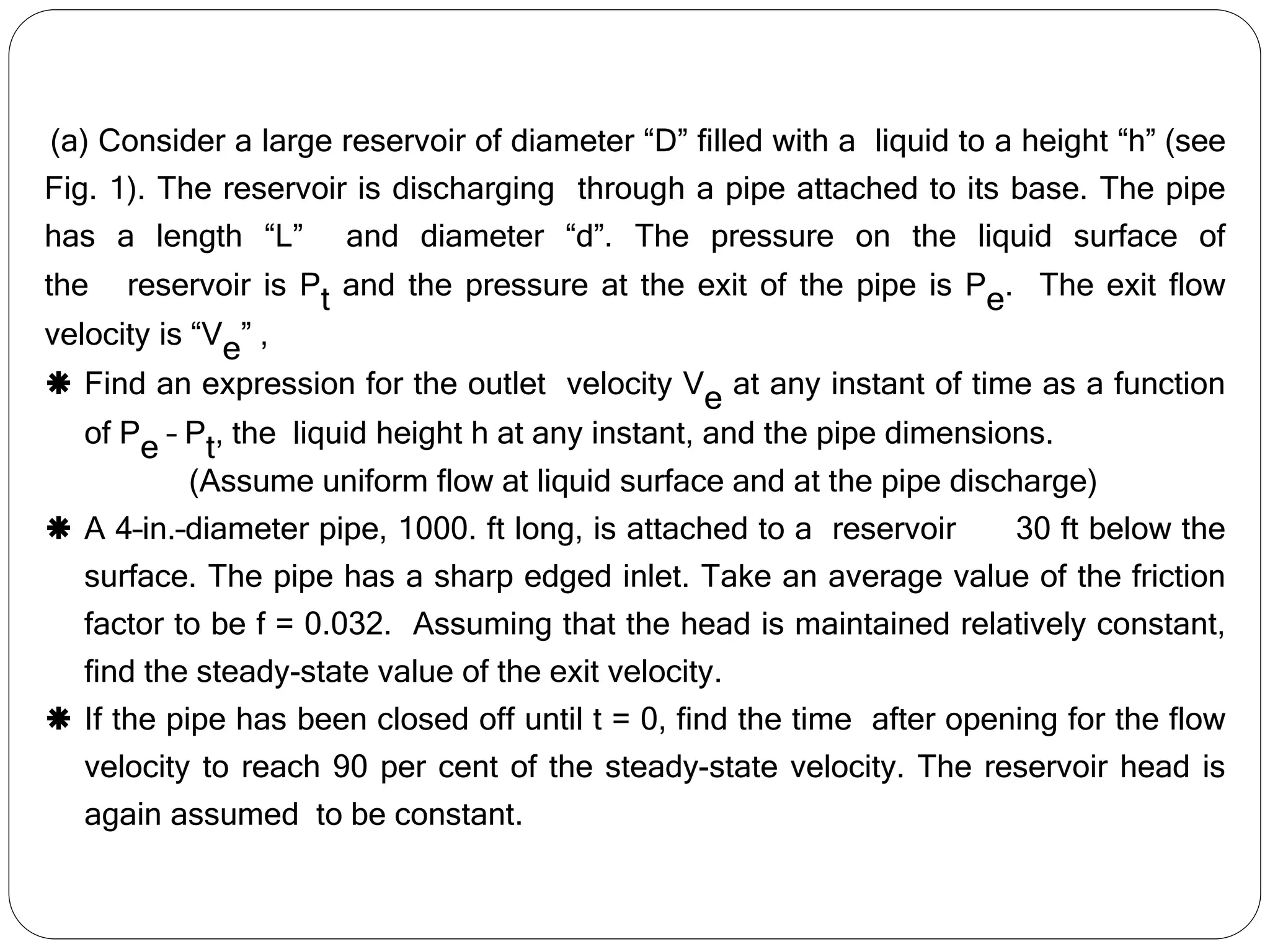 (a) Consider a large reservoir of diameter “D” filled with a liquid to a height “h” (see
Fig. 1). The reservoir is discharging through a pipe attached to its base. The pipe
has a length “L” and diameter “d”. The pressure on the liquid surface of
the reservoir is Pt and the pressure at the exit of the pipe is Pe. The exit flow
velocity is “Ve” ,
 Find an expression for the outlet velocity Ve at any instant of time as a function
of Pe – Pt, the liquid height h at any instant, and the pipe dimensions.
(Assume uniform flow at liquid surface and at the pipe discharge)
 A 4–in.–diameter pipe, 1000. ft long, is attached to a reservoir 30 ft below the
surface. The pipe has a sharp edged inlet. Take an average value of the friction
factor to be f = 0.032. Assuming that the head is maintained relatively constant,
find the steady-state value of the exit velocity.
 If the pipe has been closed off until t = 0, find the time after opening for the flow
velocity to reach 90 per cent of the steady-state velocity. The reservoir head is
again assumed to be constant.
 