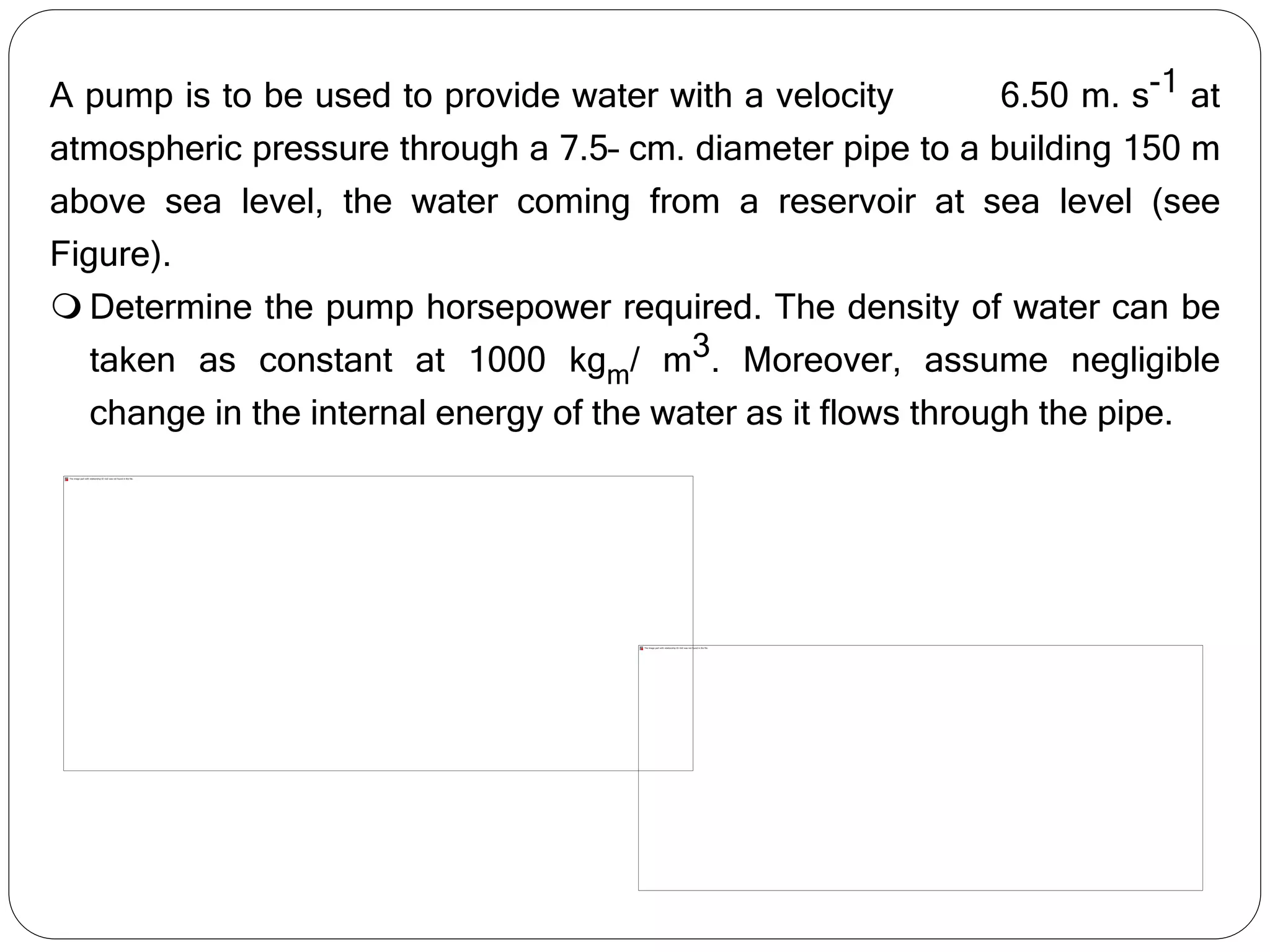 A pump is to be used to provide water with a velocity 6.50 m. s-1 at
atmospheric pressure through a 7.5– cm. diameter pipe to a building 150 m
above sea level, the water coming from a reservoir at sea level (see
Figure).
 Determine the pump horsepower required. The density of water can be
taken as constant at 1000 kgm/ m3. Moreover, assume negligible
change in the internal energy of the water as it flows through the pipe.
 