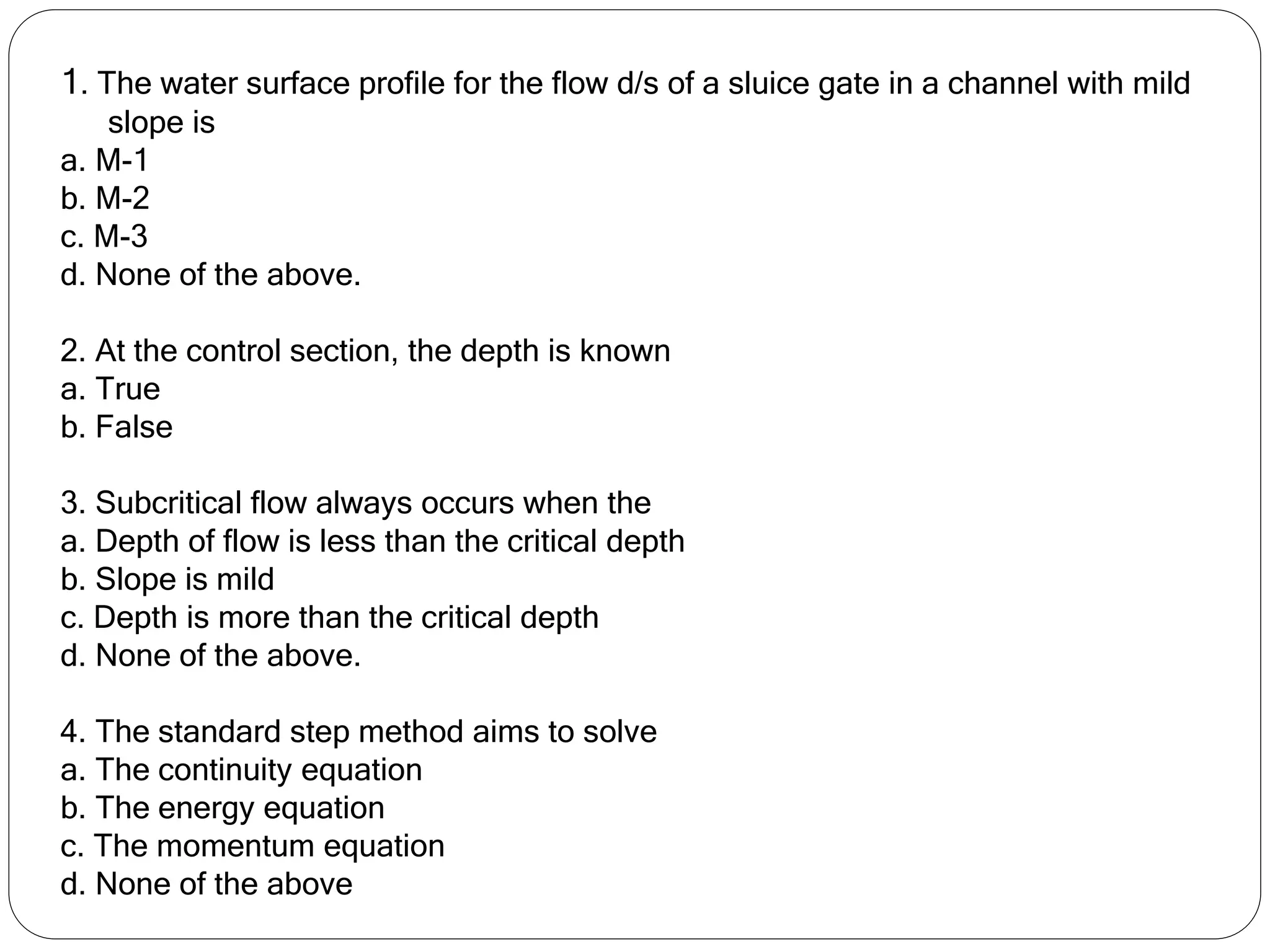 1. The water surface profile for the flow d/s of a sluice gate in a channel with mild
slope is
a. M-1
b. M-2
c. M-3
d. None of the above.
2. At the control section, the depth is known
a. True
b. False
3. Subcritical flow always occurs when the
a. Depth of flow is less than the critical depth
b. Slope is mild
c. Depth is more than the critical depth
d. None of the above.
4. The standard step method aims to solve
a. The continuity equation
b. The energy equation
c. The momentum equation
d. None of the above
 