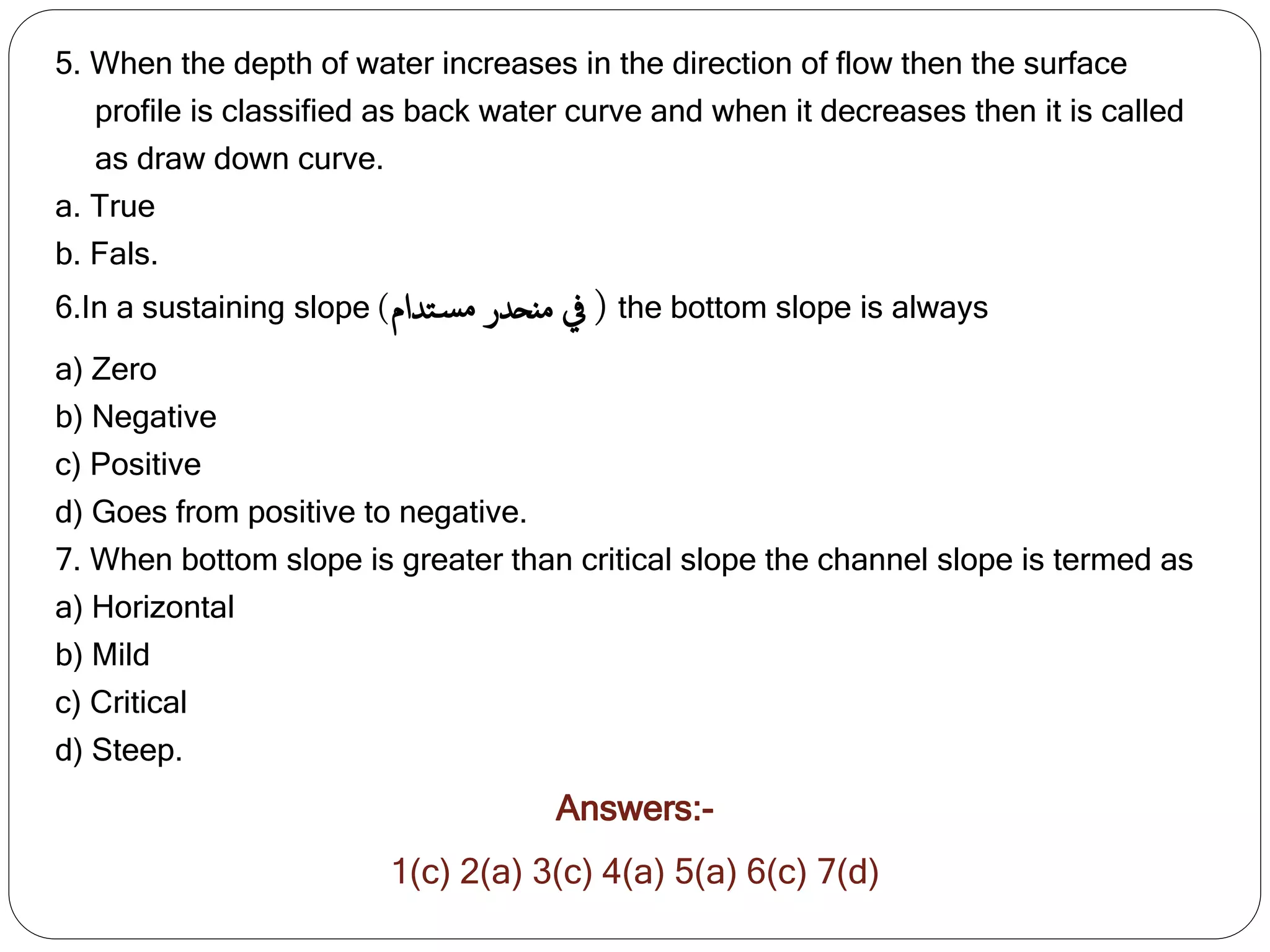 5. When the depth of water increases in the direction of flow then the surface
profile is classified as back water curve and when it decreases then it is called
as draw down curve.
a. True
b. Fals.
6.In a sustaining slope ‫منحدر‬ ‫يف‬
‫تدام‬‫مس‬
) ( the bottom slope is always
a) Zero
b) Negative
c) Positive
d) Goes from positive to negative.
7. When bottom slope is greater than critical slope the channel slope is termed as
a) Horizontal
b) Mild
c) Critical
d) Steep.
Answers:-
1(c) 2(a) 3(c) 4(a) 5(a) 6(c) 7(d)
 
