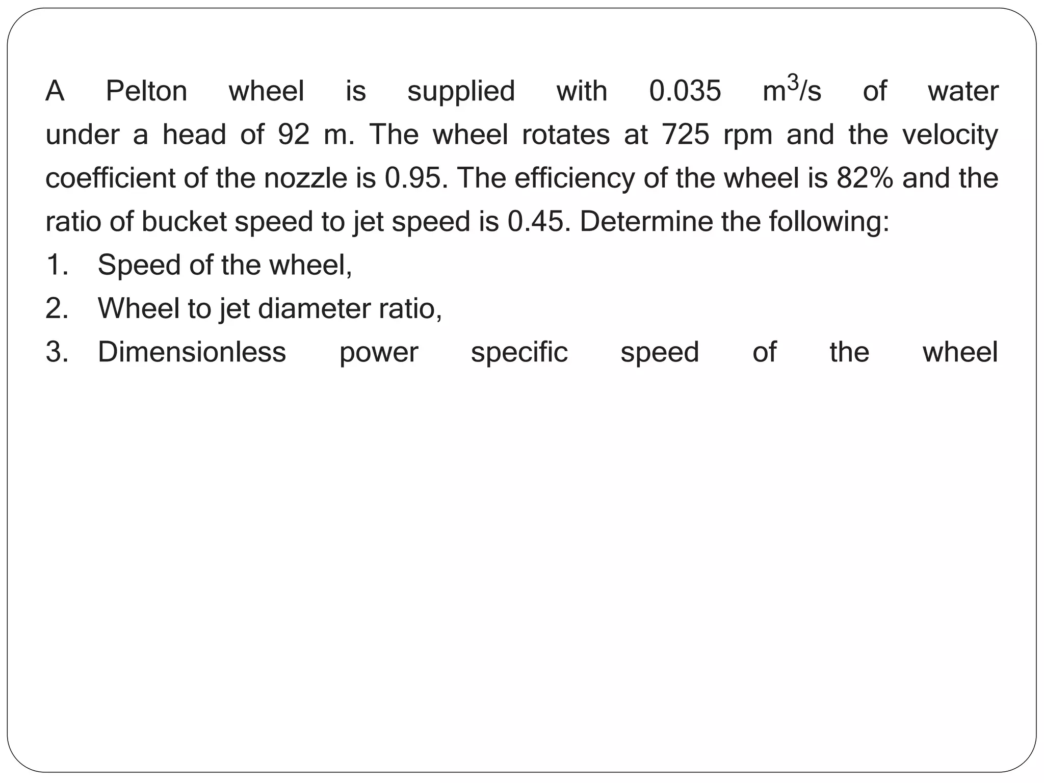 A Pelton wheel is supplied with 0.035 m3/s of water
under a head of 92 m. The wheel rotates at 725 rpm and the velocity
coefficient of the nozzle is 0.95. The efficiency of the wheel is 82% and the
ratio of bucket speed to jet speed is 0.45. Determine the following:
1. Speed of the wheel,
2. Wheel to jet diameter ratio,
3. Dimensionless power specific speed of the wheel
 