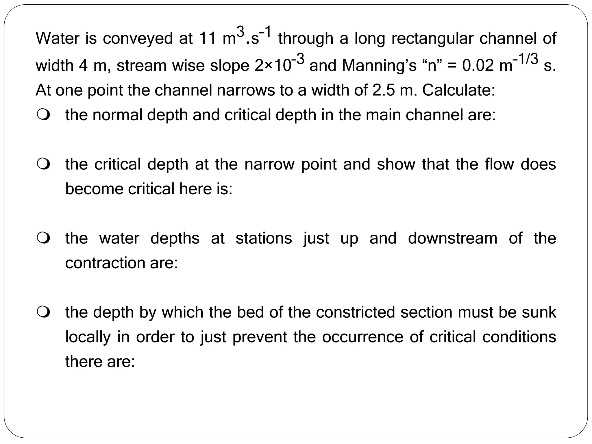 Water is conveyed at 11 m3.s–1 through a long rectangular channel of
width 4 m, stream wise slope 2×10–3 and Manning’s “n” = 0.02 m–1/3 s.
At one point the channel narrows to a width of 2.5 m. Calculate:
 the normal depth and critical depth in the main channel are:
 the critical depth at the narrow point and show that the flow does
become critical here is:
 the water depths at stations just up and downstream of the
contraction are:
 the depth by which the bed of the constricted section must be sunk
locally in order to just prevent the occurrence of critical conditions
there are:
 