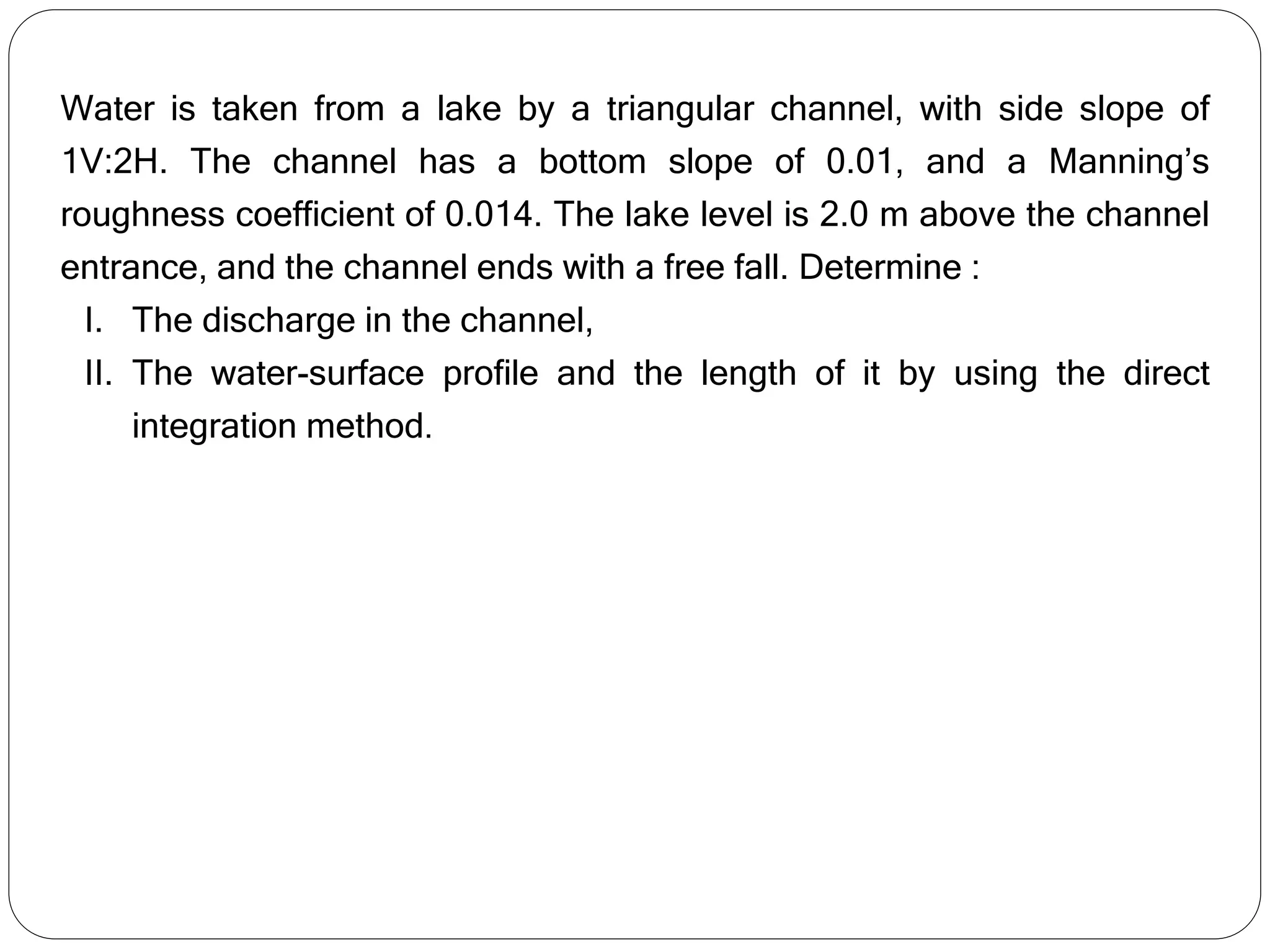 Water is taken from a lake by a triangular channel, with side slope of
1V:2H. The channel has a bottom slope of 0.01, and a Manning’s
roughness coefficient of 0.014. The lake level is 2.0 m above the channel
entrance, and the channel ends with a free fall. Determine :
I. The discharge in the channel,
II. The water-surface profile and the length of it by using the direct
integration method.
 