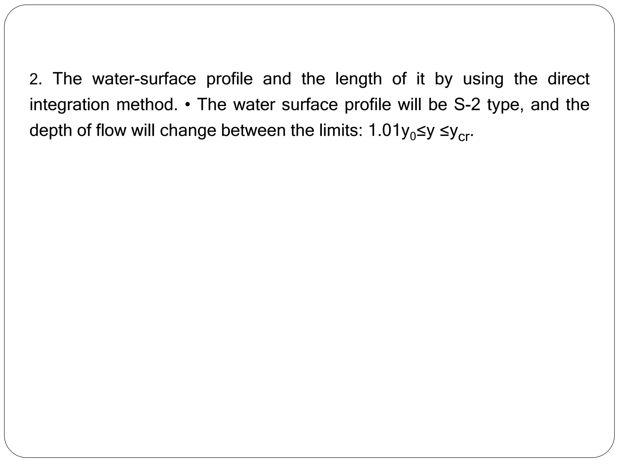 2. The water-surface profile and the length of it by using the direct
integration method. • The water surface profile will be S-2 type, and the
depth of flow will change between the limits: 1.01y0≤y ≤ycr.
 
