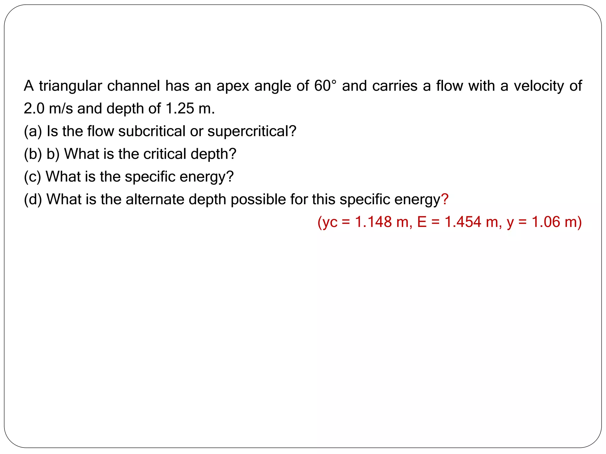 A triangular channel has an apex angle of 60° and carries a flow with a velocity of
2.0 m/s and depth of 1.25 m.
(a) Is the flow subcritical or supercritical?
(b) b) What is the critical depth?
(c) What is the specific energy?
(d) What is the alternate depth possible for this specific energy?
(yc = 1.148 m, E = 1.454 m, y = 1.06 m)
 