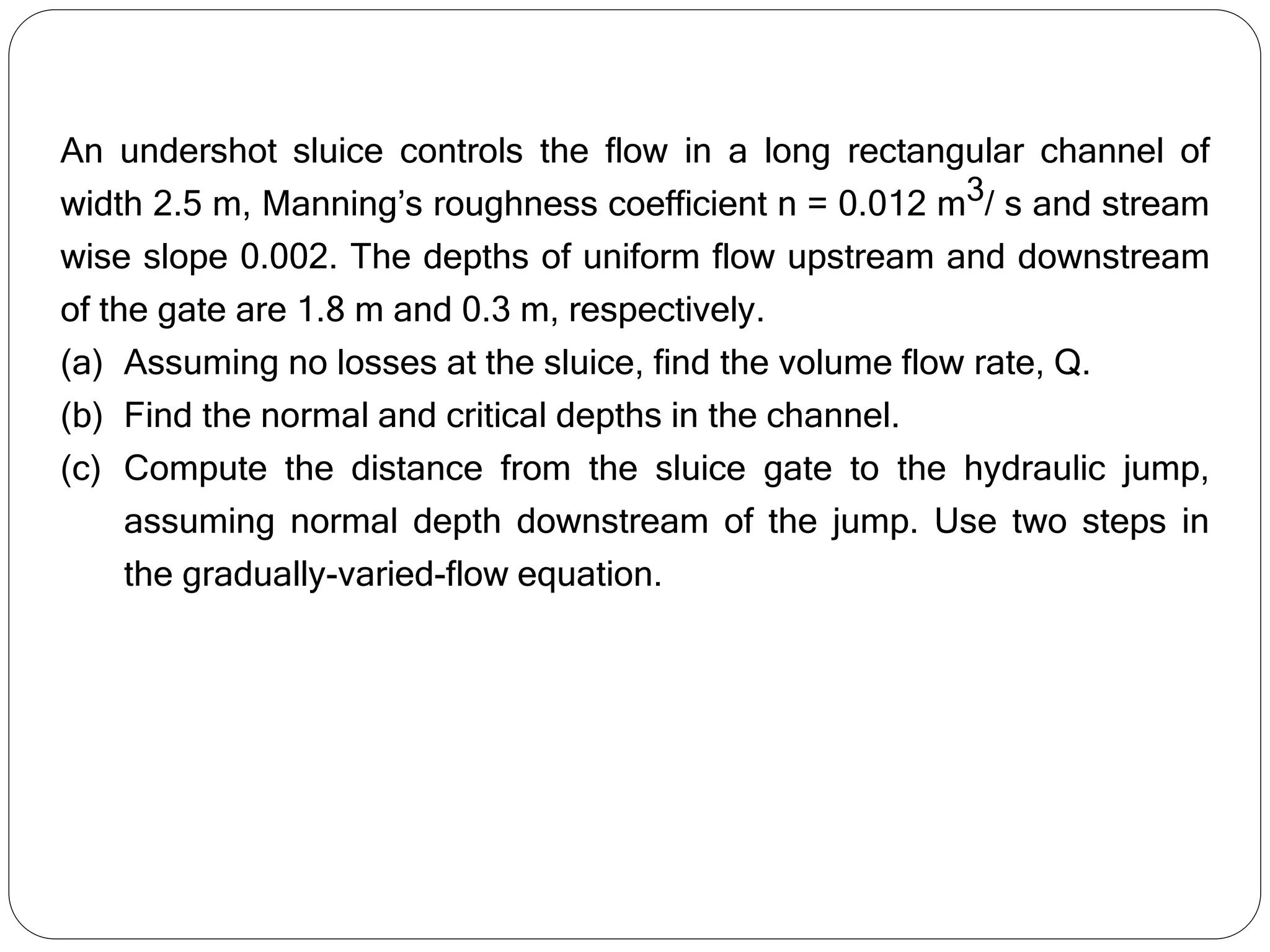 An undershot sluice controls the flow in a long rectangular channel of
width 2.5 m, Manning’s roughness coefficient n = 0.012 m3/ s and stream
wise slope 0.002. The depths of uniform flow upstream and downstream
of the gate are 1.8 m and 0.3 m, respectively.
(a) Assuming no losses at the sluice, find the volume flow rate, Q.
(b) Find the normal and critical depths in the channel.
(c) Compute the distance from the sluice gate to the hydraulic jump,
assuming normal depth downstream of the jump. Use two steps in
the gradually-varied-flow equation.
 