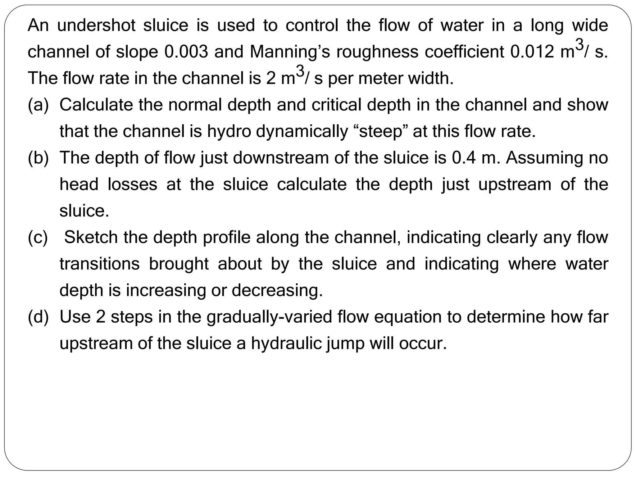 An undershot sluice is used to control the flow of water in a long wide
channel of slope 0.003 and Manning’s roughness coefficient 0.012 m3/ s.
The flow rate in the channel is 2 m3/ s per meter width.
(a) Calculate the normal depth and critical depth in the channel and show
that the channel is hydro dynamically “steep” at this flow rate.
(b) The depth of flow just downstream of the sluice is 0.4 m. Assuming no
head losses at the sluice calculate the depth just upstream of the
sluice.
(c) Sketch the depth profile along the channel, indicating clearly any flow
transitions brought about by the sluice and indicating where water
depth is increasing or decreasing.
(d) Use 2 steps in the gradually-varied flow equation to determine how far
upstream of the sluice a hydraulic jump will occur.
 