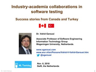 1Dr. Vahid Garousi
Industry-academia collaborations in
software testing
Success stories from Canada and Turkey
Dr. Vahid Garousi
Associate Professor of Software Engineering
Information Technology Group
Wageningen University, Netherlands
www.vgarousi.com
www.wur.nl/en/Persons/Vahid-V-Vahid-Garousi.htm
@vgarousi
Nov. 6, 2018
Delft, the Netherlands
 