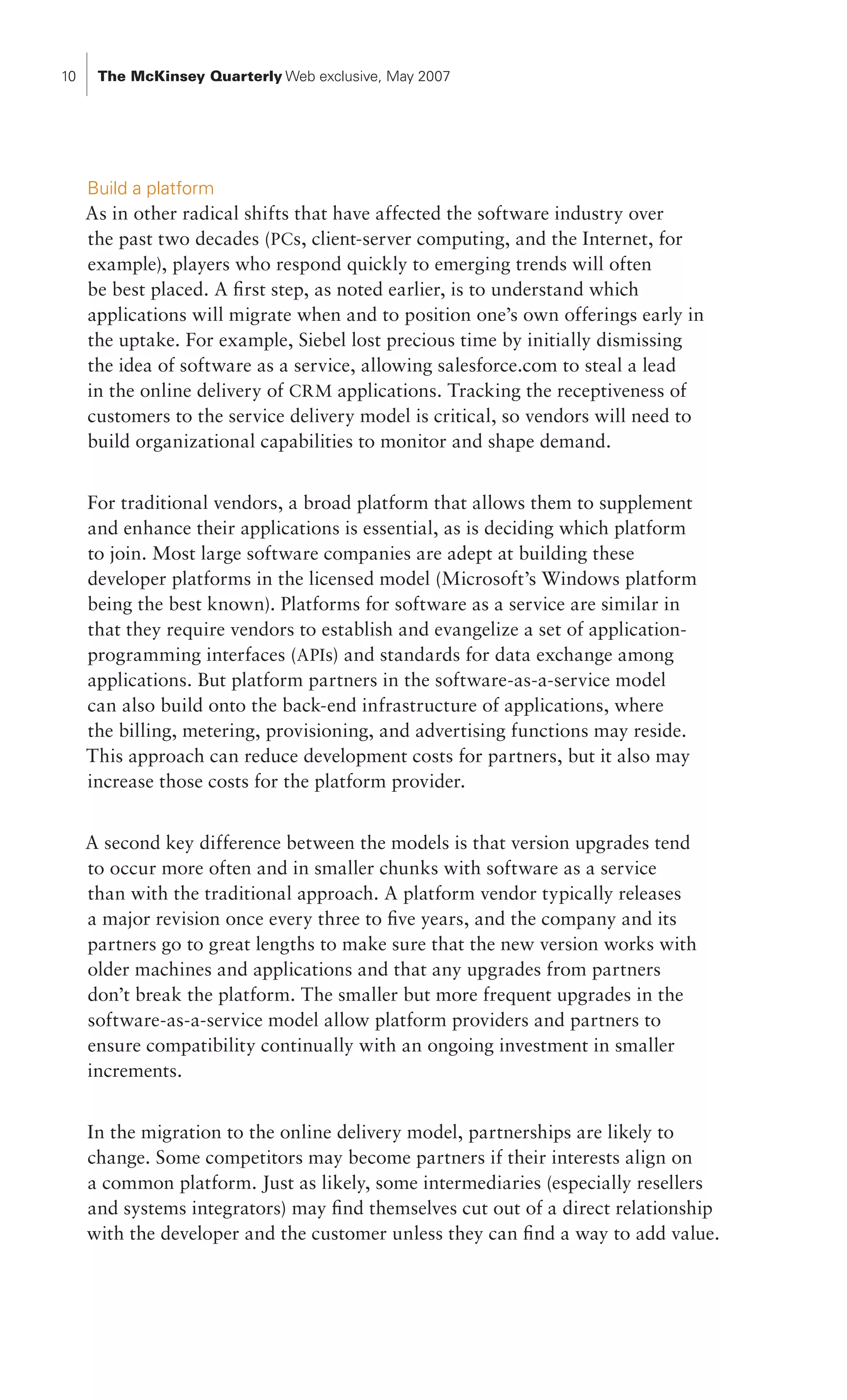 10    The McKinsey Quarterly Web exclusive, May 2007




     Build a platform
     As in other radical shifts that have affected the software industry over
     the past two decades (PCs, client-server computing, and the Internet, for
     example), players who respond quickly to emerging trends will often
     be best placed. A first step, as noted earlier, is to understand which
     applications will migrate when and to position one’s own offerings early in
     the uptake. For example, Siebel lost precious time by initially dismissing
     the idea of software as a service, allowing salesforce.com to steal a lead
     in the online delivery of CRM applications. Tracking the receptiveness of
     customers to the service delivery model is critical, so vendors will need to
     build organizational capabilities to monitor and shape demand.


     For traditional vendors, a broad platform that allows them to supplement
     and enhance their applications is essential, as is deciding which platform
     to join. Most large software companies are adept at building these
     developer platforms in the licensed model (Microsoft’s Windows platform
     being the best known). Platforms for software as a service are similar in
     that they require vendors to establish and evangelize a set of application-
     programming interfaces (APIs) and standards for data exchange among
     applications. But platform partners in the software-as-a-service model
     can also build onto the back-end infrastructure of applications, where
     the billing, metering, provisioning, and advertising functions may reside.
     This approach can reduce development costs for partners, but it also may
     increase those costs for the platform provider.


     A second key difference between the models is that version upgrades tend
     to occur more often and in smaller chunks with software as a service
     than with the traditional approach. A platform vendor typically releases
     a major revision once every three to five years, and the company and its
     partners go to great lengths to make sure that the new version works with
     older machines and applications and that any upgrades from partners
     don’t break the platform. The smaller but more frequent upgrades in the
     software-as-a-service model allow platform providers and partners to
     ensure compatibility continually with an ongoing investment in smaller
     increments.


     In the migration to the online delivery model, partnerships are likely to
     change. Some competitors may become partners if their interests align on
     a common platform. Just as likely, some intermediaries (especially resellers
     and systems integrators) may find themselves cut out of a direct relationship
     with the developer and the customer unless they can find a way to add value.
 