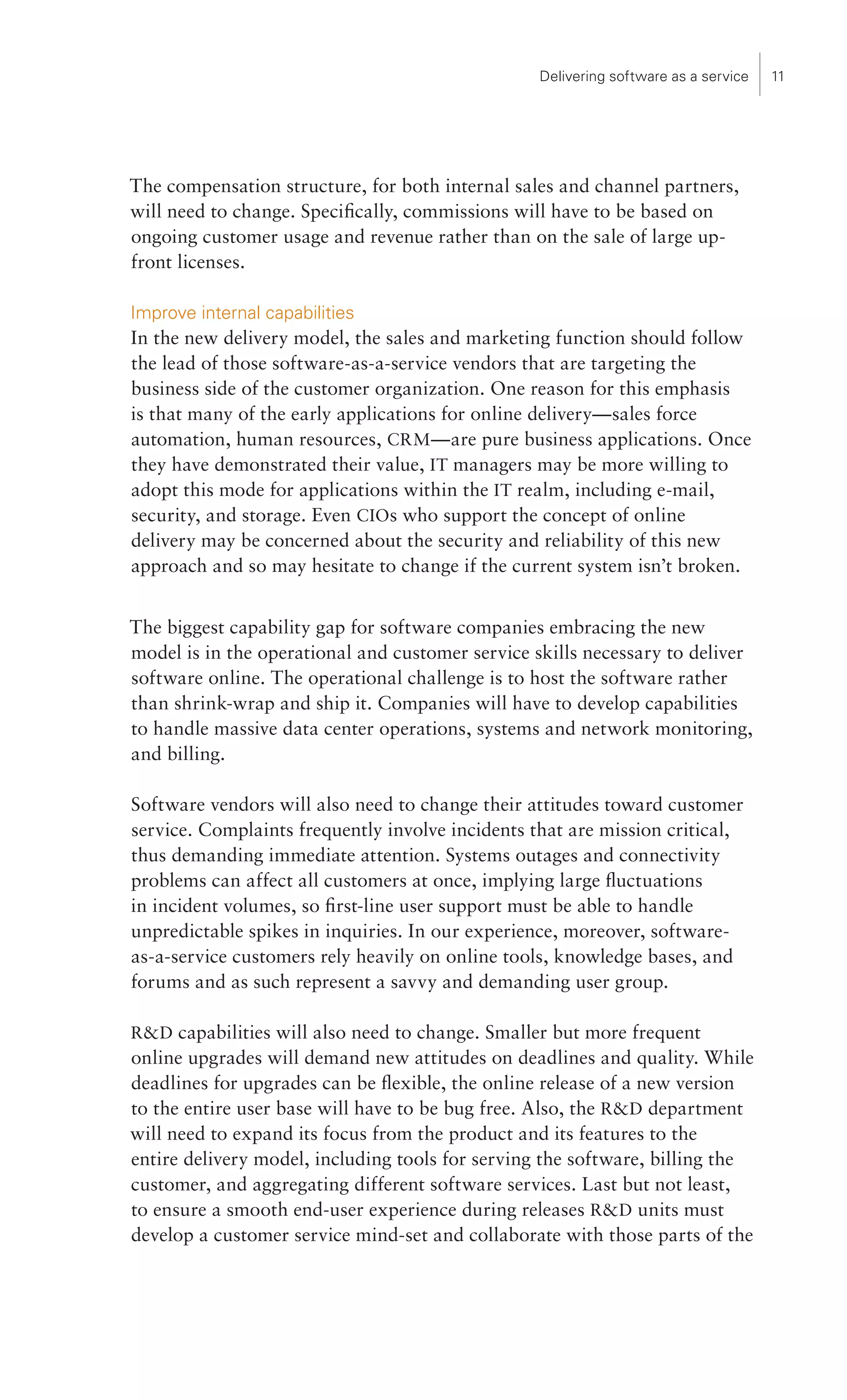 Delivering software as a service   11




The compensation structure, for both internal sales and channel partners,
will need to change. Specifically, commissions will have to be based on
ongoing customer usage and revenue rather than on the sale of large up-
front licenses.

Improve internal capabilities
In the new delivery model, the sales and marketing function should follow
the lead of those software-as-a-service vendors that are targeting the
business side of the customer organization. One reason for this emphasis
is that many of the early applications for online delivery—sales force
automation, human resources, CRM —are pure business applications. Once
they have demonstrated their value, IT managers may be more willing to
adopt this mode for applications within the IT realm, including e-mail,
security, and storage. Even CIOs who support the concept of online
delivery may be concerned about the security and reliability of this new
approach and so may hesitate to change if the current system isn’t broken.


The biggest capability gap for software companies embracing the new
model is in the operational and customer service skills necessary to deliver
software online. The operational challenge is to host the software rather
than shrink-wrap and ship it. Companies will have to develop capabilities
to handle massive data center operations, systems and network monitoring,
and billing.

Software vendors will also need to change their attitudes toward customer
service. Complaints frequently involve incidents that are mission critical,
thus demanding immediate attention. Systems outages and connectivity
problems can affect all customers at once, implying large fluctuations
in incident volumes, so first-line user support must be able to handle
unpredictable spikes in inquiries. In our experience, moreover, software-
as-a-service customers rely heavily on online tools, knowledge bases, and
forums and as such represent a savvy and demanding user group.

RD capabilities will also need to change. Smaller but more frequent
online upgrades will demand new attitudes on deadlines and quality. While
deadlines for upgrades can be flexible, the online release of a new version
to the entire user base will have to be bug free. Also, the RD department
will need to expand its focus from the product and its features to the
entire delivery model, including tools for serving the software, billing the
customer, and aggregating different software services. Last but not least,
to ensure a smooth end-user experience during releases RD units must
develop a customer service mind-set and collaborate with those parts of the
 