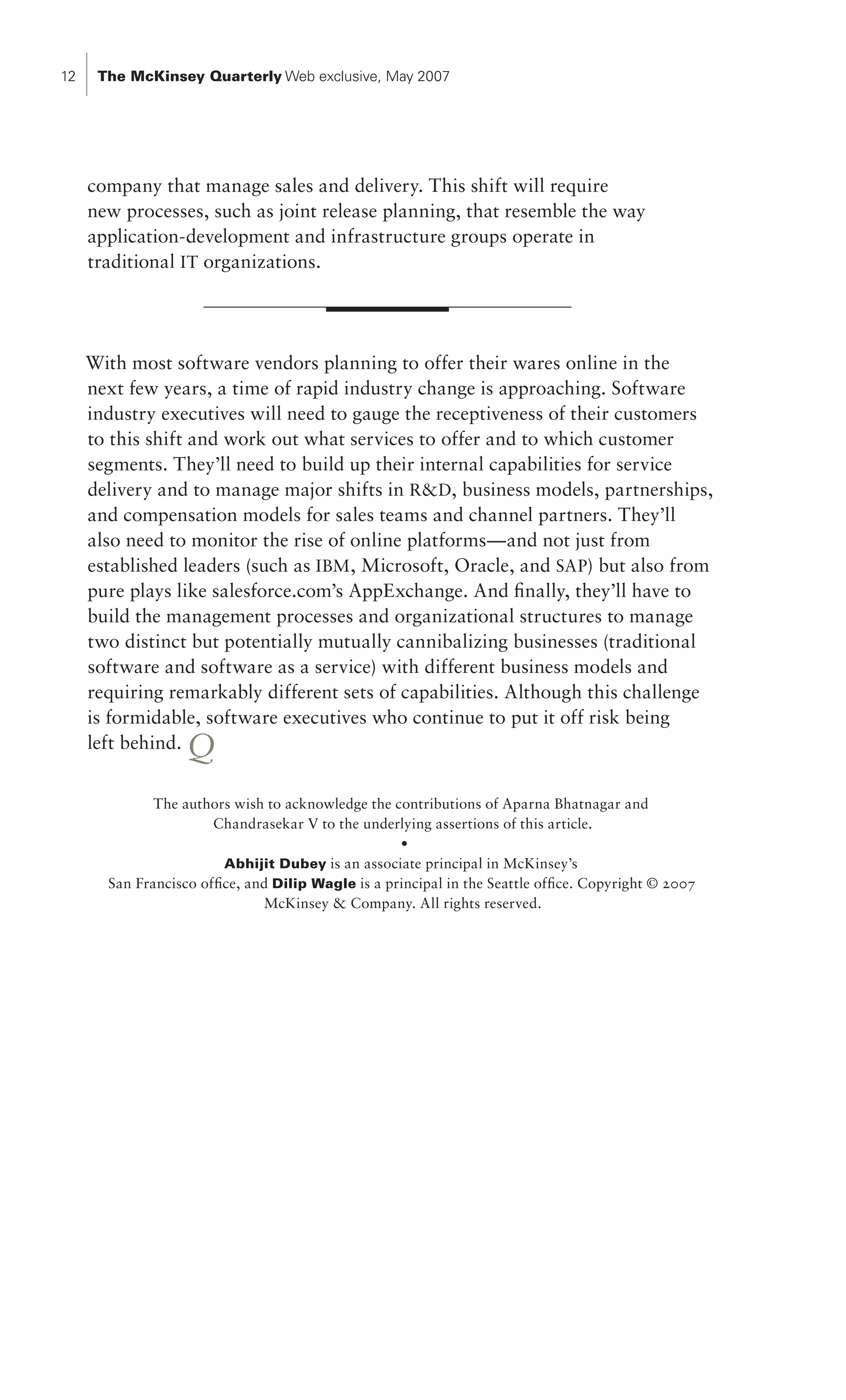 12    The McKinsey Quarterly Web exclusive, May 2007




     company that manage sales and delivery. This shift will require
     new processes, such as joint release planning, that resemble the way
     application-development and infrastructure groups operate in
     traditional IT organizations.




     With most software vendors planning to offer their wares online in the
     next few years, a time of rapid industry change is approaching. Software
     industry executives will need to gauge the receptiveness of their customers
     to this shift and work out what services to offer and to which customer
     segments. They’ll need to build up their internal capabilities for service
     delivery and to manage major shifts in RD, business models, partnerships,
     and compensation models for sales teams and channel partners. They’ll
     also need to monitor the rise of online platforms—and not just from
     established leaders (such as IBM , Microsoft, Oracle, and SAP) but also from
     pure plays like salesforce.com’s AppExchange. And finally, they’ll have to
     build the management processes and organizational structures to manage
     two distinct but potentially mutually cannibalizing businesses (traditional
     software and software as a service) with different business models and
     requiring remarkably different sets of capabilities. Although this challenge
     is formidable, software executives who continue to put it off risk being
     left behind.  Q
              The authors wish to acknowledge the contributions of Aparna Bhatnagar and
                      Chandrasekar V to the underlying assertions of this article.
                                                    •
                         Abhijit Dubey is an associate principal in McKinsey’s
       San Francisco office, and Dilip Wagle is a principal in the Seattle office. Copyright © 2007
                               McKinsey  Company. All rights reserved.
 
