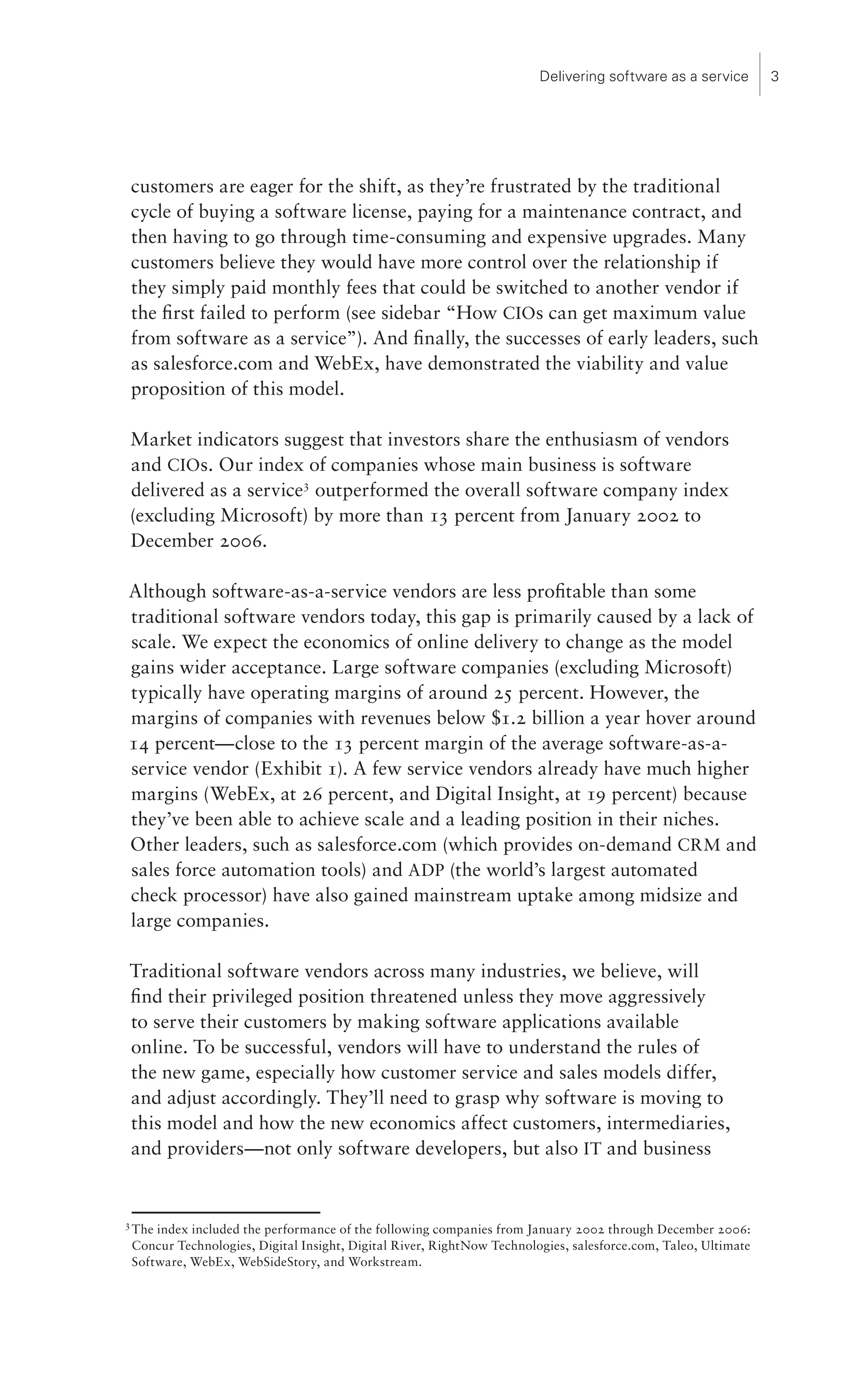 Delivering software as a service        




    customers are eager for the shift, as they’re frustrated by the traditional
    cycle of buying a software license, paying for a maintenance contract, and
    then having to go through time-consuming and expensive upgrades. Many
    customers believe they would have more control over the relationship if
    they simply paid monthly fees that could be switched to another vendor if
    the first failed to perform (see sidebar “How CIOs can get maximum value
    from software as a service”). And finally, the successes of early leaders, such
    as salesforce.com and WebEx, have demonstrated the viability and value
    proposition of this model.

Market indicators suggest that investors share the enthusiasm of vendors
and CIOs. Our index of companies whose main business is software
delivered as a service outperformed the overall software company index
(excluding Microsoft) by more than 1 percent from January 2002 to
December 2006.

Although software-as-a-service vendors are less profitable than some
traditional software vendors today, this gap is primarily caused by a lack of
scale. We expect the economics of online delivery to change as the model
gains wider acceptance. Large software companies (excluding Microsoft)
typically have operating margins of around 25 percent. However, the
margins of companies with revenues below $1.2 billion a year hover around
14 percent—close to the 1 percent margin of the average software-as-a-
service vendor (Exhibit 1). A few service vendors already have much higher
margins (WebEx, at 26 percent, and Digital Insight, at 19 percent) because
they’ve been able to achieve scale and a leading position in their niches.
Other leaders, such as salesforce.com (which provides on-demand CRM and
sales force automation tools) and ADP (the world’s largest automated
check processor) have also gained mainstream uptake among midsize and
large companies.

Traditional software vendors across many industries, we believe, will
find their privileged position threatened unless they move aggressively
to serve their customers by making software applications available
online. To be successful, vendors will have to understand the rules of
the new game, especially how customer service and sales models differ,
and adjust accordingly. They’ll need to grasp why software is moving to
this model and how the new economics affect customers, intermediaries,
and providers—not only software developers, but also IT and business



    The index included the performance of the following companies from January 2002 through December 2006:
    Concur Technologies, Digital Insight, Digital River, RightNow Technologies, salesforce.com, Taleo, Ultimate
    Software, WebEx, WebSideStory, and Workstream.
 