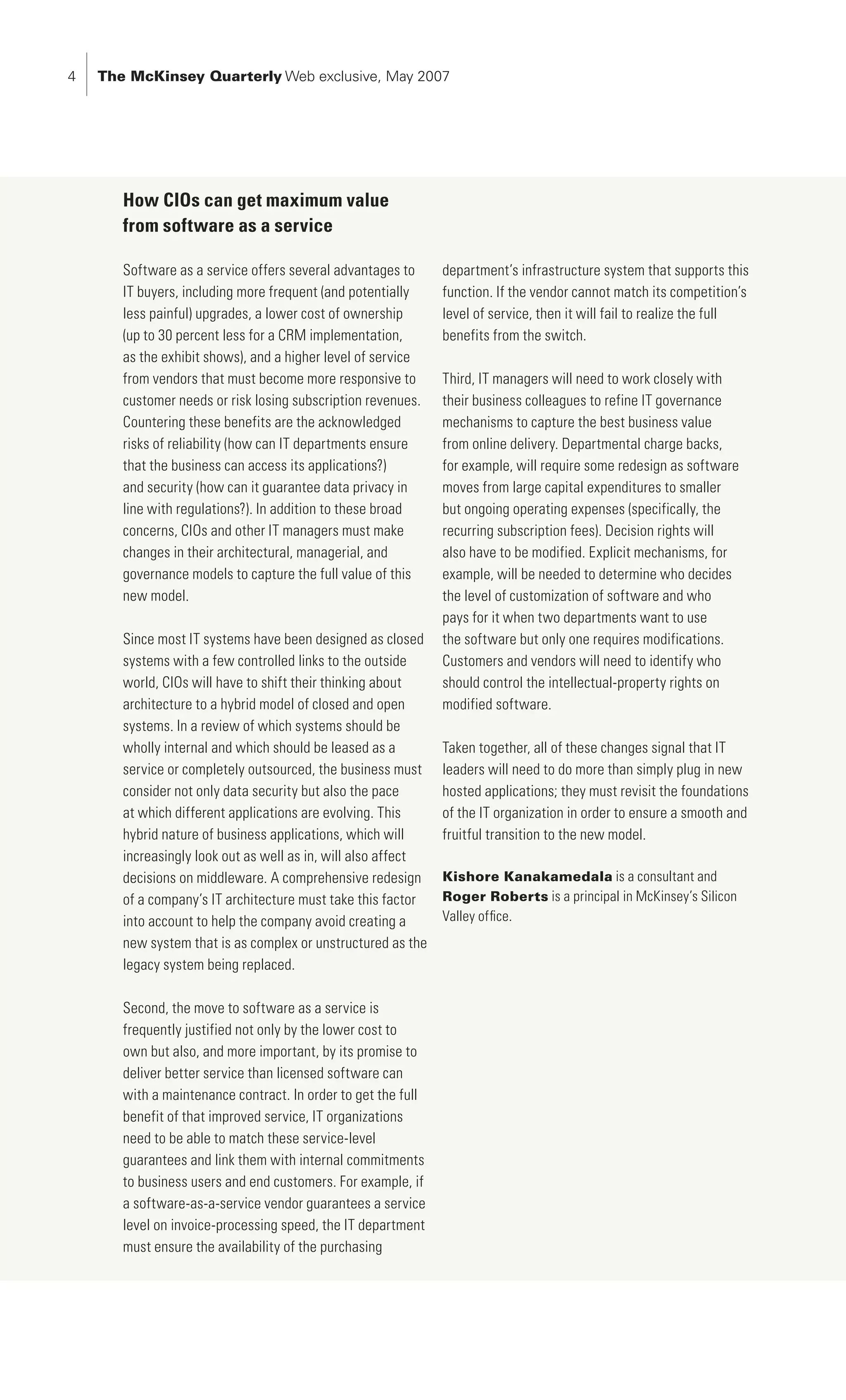 The McKinsey Quarterly Web exclusive, May 2007




       How CIOs can get maximum value
       from software as a service

       Software as a service offers several advantages to      department’s infrastructure system that supports this
       IT buyers, including more frequent (and potentially     function. If the vendor cannot match its competition’s
       less painful) upgrades, a lower cost of ownership       level of service, then it will fail to realize the full
       (up to 30 percent less for a CRM implementation,        benefits from the switch.
       as the exhibit shows), and a higher level of service
       from vendors that must become more responsive to        Third, IT managers will need to work closely with
       customer needs or risk losing subscription revenues.    their business colleagues to refine IT governance
       Countering these benefits are the acknowledged          mechanisms to capture the best business value
       risks of reliability (how can IT departments ensure     from online delivery. Departmental charge backs,
       that the business can access its applications?)         for example, will require some redesign as software
       and security (how can it guarantee data privacy in      moves from large capital expenditures to smaller
       line with regulations?). In addition to these broad     but ongoing operating expenses (specifically, the
       concerns, CIOs and other IT managers must make          recurring subscription fees). Decision rights will
       changes in their architectural, managerial, and         also have to be modified. Explicit mechanisms, for
       governance models to capture the full value of this     example, will be needed to determine who decides
       new model.                                              the level of customization of software and who
                                                               pays for it when two departments want to use
       Since most IT systems have been designed as closed      the software but only one requires modifications.
       systems with a few controlled links to the outside      Customers and vendors will need to identify who
       world, CIOs will have to shift their thinking about     should control the intellectual-property rights on
       architecture to a hybrid model of closed and open       modified software.
       systems. In a review of which systems should be
       wholly internal and which should be leased as a         Taken together, all of these changes signal that IT
       service or completely outsourced, the business must     leaders will need to do more than simply plug in new
       consider not only data security but also the pace       hosted applications; they must revisit the foundations
       at which different applications are evolving. This      of the IT organization in order to ensure a smooth and
       hybrid nature of business applications, which will      fruitful transition to the new model.
       increasingly look out as well as in, will also affect
       decisions on middleware. A comprehensive redesign       Kishore Kanakamedala is a consultant and
       of a company’s IT architecture must take this factor    Roger Roberts is a principal in McKinsey’s Silicon
       into account to help the company avoid creating a       Valley office.
       new system that is as complex or unstructured as the
       legacy system being replaced.

       Second, the move to software as a service is
       frequently justified not only by the lower cost to
       own but also, and more important, by its promise to
       deliver better service than licensed software can
       with a maintenance contract. In order to get the full
       benefit of that improved service, IT organizations
       need to be able to match these service-level
       guarantees and link them with internal commitments
       to business users and end customers. For example, if
       a software-as-a-service vendor guarantees a service
       level on invoice-processing speed, the IT department
       must ensure the availability of the purchasing
 