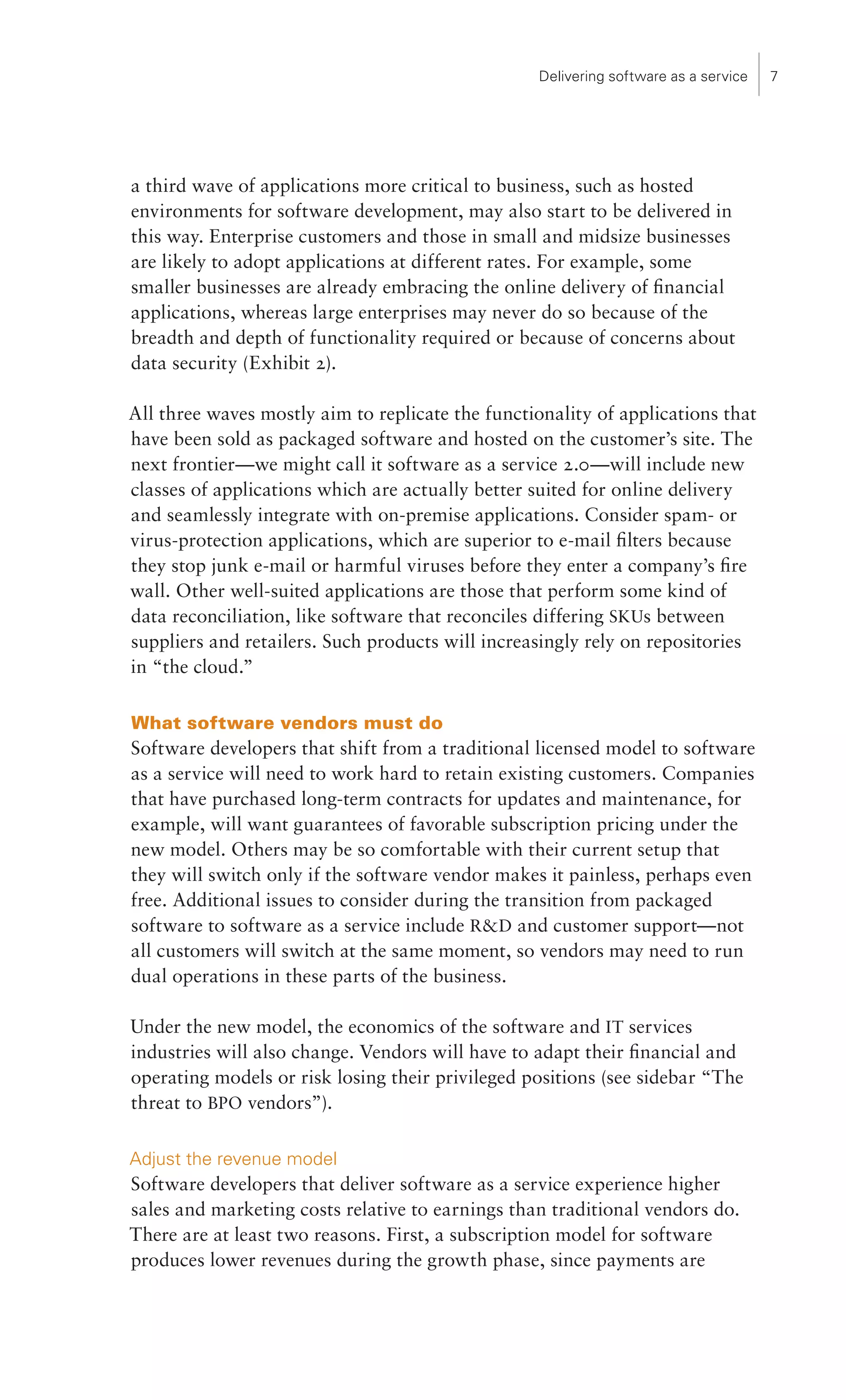 Delivering software as a service   7




a third wave of applications more critical to business, such as hosted
environments for software development, may also start to be delivered in
this way. Enterprise customers and those in small and midsize businesses
are likely to adopt applications at different rates. For example, some
smaller businesses are already embracing the online delivery of financial
applications, whereas large enterprises may never do so because of the
breadth and depth of functionality required or because of concerns about
data security (Exhibit 2).

All three waves mostly aim to replicate the functionality of applications that
have been sold as packaged software and hosted on the customer’s site. The
next frontier—we might call it software as a service 2.0—will include new
classes of applications which are actually better suited for online delivery
and seamlessly integrate with on-premise applications. Consider spam- or
virus-protection applications, which are superior to e-mail filters because
they stop junk e-mail or harmful viruses before they enter a company’s fire
wall. Other well-suited applications are those that perform some kind of
data reconciliation, like software that reconciles differing SKUs between
suppliers and retailers. Such products will increasingly rely on repositories
in “the cloud.”

What software vendors must do
Software developers that shift from a traditional licensed model to software
as a service will need to work hard to retain existing customers. Companies
that have purchased long-term contracts for updates and maintenance, for
example, will want guarantees of favorable subscription pricing under the
new model. Others may be so comfortable with their current setup that
they will switch only if the software vendor makes it painless, perhaps even
free. Additional issues to consider during the transition from packaged
software to software as a service include RD and customer support—not
all customers will switch at the same moment, so vendors may need to run
dual operations in these parts of the business.

Under the new model, the economics of the software and IT services
industries will also change. Vendors will have to adapt their financial and
operating models or risk losing their privileged positions (see sidebar “The
threat to BPO vendors”).

Adjust the revenue model
Software developers that deliver software as a service experience higher
sales and marketing costs relative to earnings than traditional vendors do.
There are at least two reasons. First, a subscription model for software
produces lower revenues during the growth phase, since payments are
 