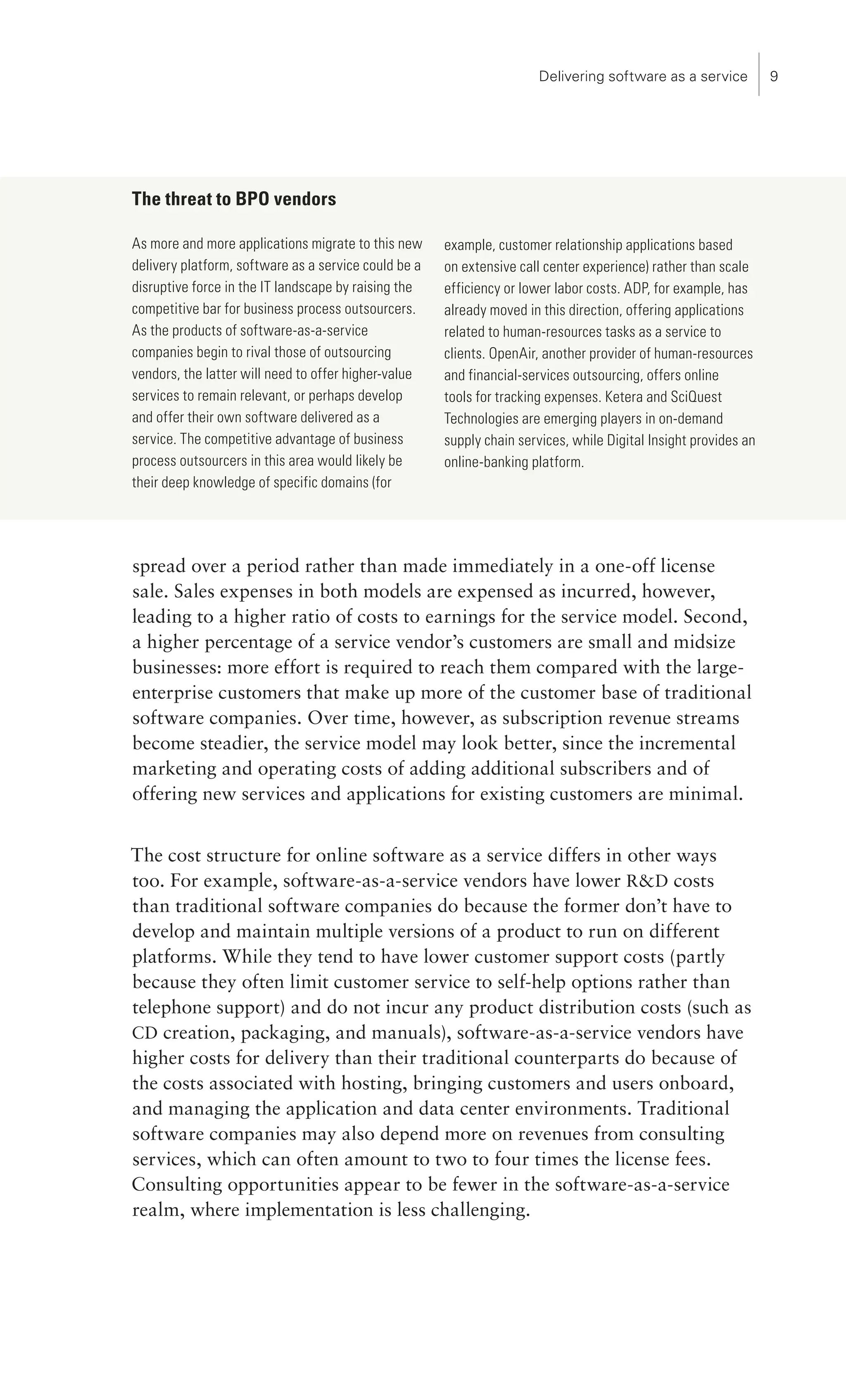 Delivering software as a service          




The threat to BPO vendors

As more and more applications migrate to this new     example, customer relationship applications based
delivery platform, software as a service could be a   on extensive call center experience) rather than scale
disruptive force in the IT landscape by raising the   efficiency or lower labor costs. ADP, for example, has
competitive bar for business process outsourcers.     already moved in this direction, offering applications
As the products of software-as-a-service              related to human-resources tasks as a service to
companies begin to rival those of outsourcing         clients. OpenAir, another provider of human-resources
vendors, the latter will need to offer higher-value   and financial-services outsourcing, offers online
services to remain relevant, or perhaps develop       tools for tracking expenses. Ketera and SciQuest
and offer their own software delivered as a           Technologies are emerging players in on-demand
service. The competitive advantage of business        supply chain services, while Digital Insight provides an
process outsourcers in this area would likely be      online-banking platform.
their deep knowledge of specific domains (for




spread over a period rather than made immediately in a one-off license
sale. Sales expenses in both models are expensed as incurred, however,
leading to a higher ratio of costs to earnings for the service model. Second,
a higher percentage of a service vendor’s customers are small and midsize
businesses: more effort is required to reach them compared with the large-
enterprise customers that make up more of the customer base of traditional
software companies. Over time, however, as subscription revenue streams
become steadier, the service model may look better, since the incremental
marketing and operating costs of adding additional subscribers and of
offering new services and applications for existing customers are minimal.


The cost structure for online software as a service differs in other ways
too. For example, software-as-a-service vendors have lower RD costs
than traditional software companies do because the former don’t have to
develop and maintain multiple versions of a product to run on different
platforms. While they tend to have lower customer support costs (partly
because they often limit customer service to self-help options rather than
telephone support) and do not incur any product distribution costs (such as
CD creation, packaging, and manuals), software-as-a-service vendors have
higher costs for delivery than their traditional counterparts do because of
the costs associated with hosting, bringing customers and users onboard,
and managing the application and data center environments. Traditional
software companies may also depend more on revenues from consulting
services, which can often amount to two to four times the license fees.
Consulting opportunities appear to be fewer in the software-as-a-service
realm, where implementation is less challenging.
 