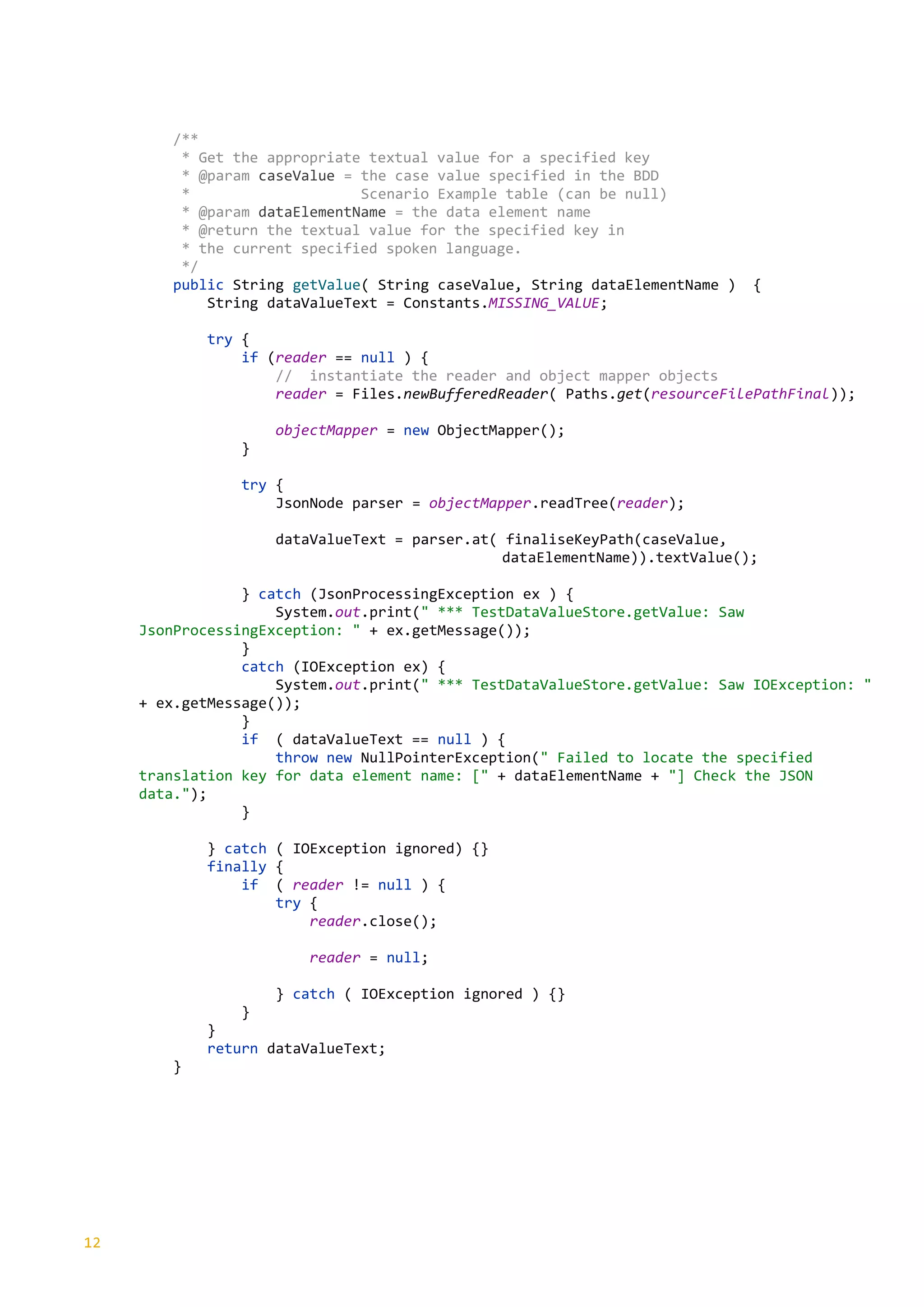 12
/**
* Get the appropriate textual value for a specified key
* @param caseValue = the case value specified in the BDD
* Scenario Example table (can be null)
* @param dataElementName = the data element name
* @return the textual value for the specified key in
* the current specified spoken language.
*/
public String getValue( String caseValue, String dataElementName ) {
String dataValueText = Constants.MISSING_VALUE;
try {
if (reader == null ) {
// instantiate the reader and object mapper objects
reader = Files.newBufferedReader( Paths.get(resourceFilePathFinal));
objectMapper = new ObjectMapper();
}
try {
JsonNode parser = objectMapper.readTree(reader);
dataValueText = parser.at( finaliseKeyPath(caseValue,
dataElementName)).textValue();
} catch (JsonProcessingException ex ) {
System.out.print(" *** TestDataValueStore.getValue: Saw
JsonProcessingException: " + ex.getMessage());
}
catch (IOException ex) {
System.out.print(" *** TestDataValueStore.getValue: Saw IOException: "
+ ex.getMessage());
}
if ( dataValueText == null ) {
throw new NullPointerException(" Failed to locate the specified
translation key for data element name: [" + dataElementName + "] Check the JSON
data.");
}
} catch ( IOException ignored) {}
finally {
if ( reader != null ) {
try {
reader.close();
reader = null;
} catch ( IOException ignored ) {}
}
}
return dataValueText;
}
 