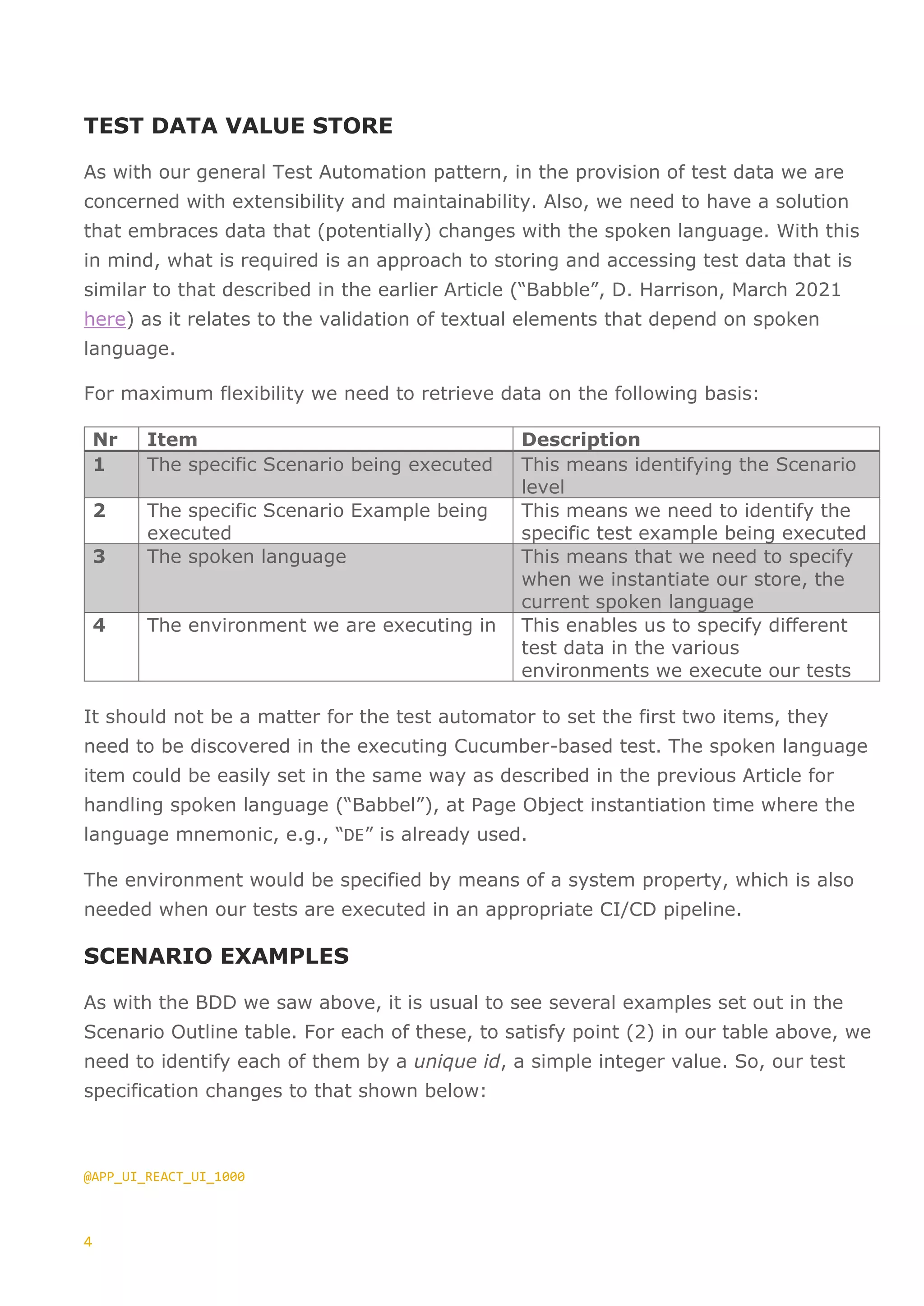 4
TEST DATA VALUE STORE
As with our general Test Automation pattern, in the provision of test data we are
concerned with extensibility and maintainability. Also, we need to have a solution
that embraces data that (potentially) changes with the spoken language. With this
in mind, what is required is an approach to storing and accessing test data that is
similar to that described in the earlier Article (“Babble”, D. Harrison, March 2021
here) as it relates to the validation of textual elements that depend on spoken
language.
For maximum flexibility we need to retrieve data on the following basis:
Nr Item Description
1 The specific Scenario being executed This means identifying the Scenario
level
2 The specific Scenario Example being
executed
This means we need to identify the
specific test example being executed
3 The spoken language This means that we need to specify
when we instantiate our store, the
current spoken language
4 The environment we are executing in This enables us to specify different
test data in the various
environments we execute our tests
It should not be a matter for the test automator to set the first two items, they
need to be discovered in the executing Cucumber-based test. The spoken language
item could be easily set in the same way as described in the previous Article for
handling spoken language (“Babbel”), at Page Object instantiation time where the
language mnemonic, e.g., “DE” is already used.
The environment would be specified by means of a system property, which is also
needed when our tests are executed in an appropriate CI/CD pipeline.
SCENARIO EXAMPLES
As with the BDD we saw above, it is usual to see several examples set out in the
Scenario Outline table. For each of these, to satisfy point (2) in our table above, we
need to identify each of them by a unique id, a simple integer value. So, our test
specification changes to that shown below:
@APP_UI_REACT_UI_1000
 