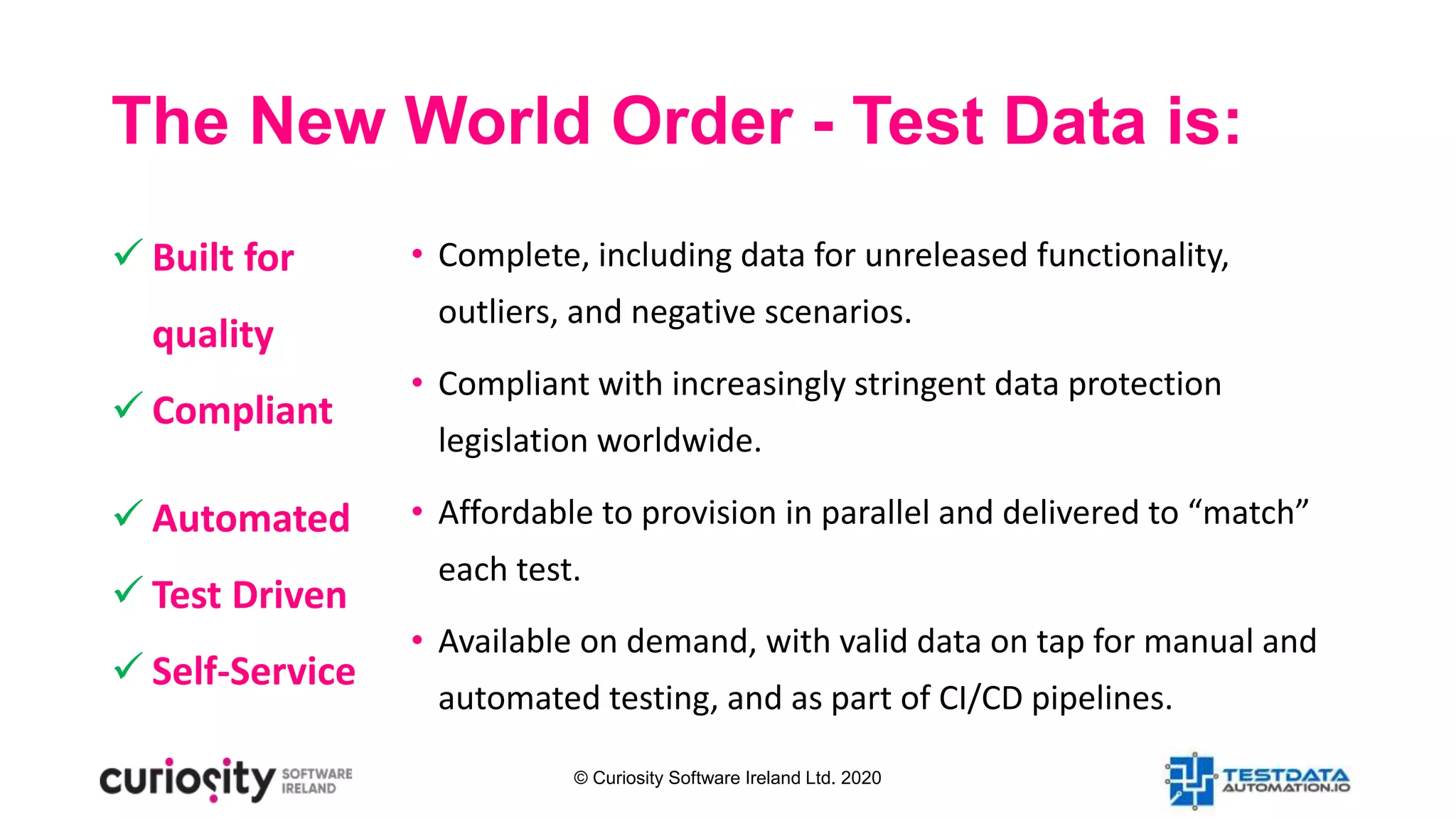 © Curiosity Software Ireland Ltd. 2020
The New World Order - Test Data is:
• Complete, including data for unreleased functionality,
outliers, and negative scenarios.
• Compliant with increasingly stringent data protection
legislation worldwide.
• Affordable to provision in parallel and delivered to “match”
each test.
• Available on demand, with valid data on tap for manual and
automated testing, and as part of CI/CD pipelines.
 Built for
quality
 Compliant
 Automated
 Test Driven
 Self-Service
 