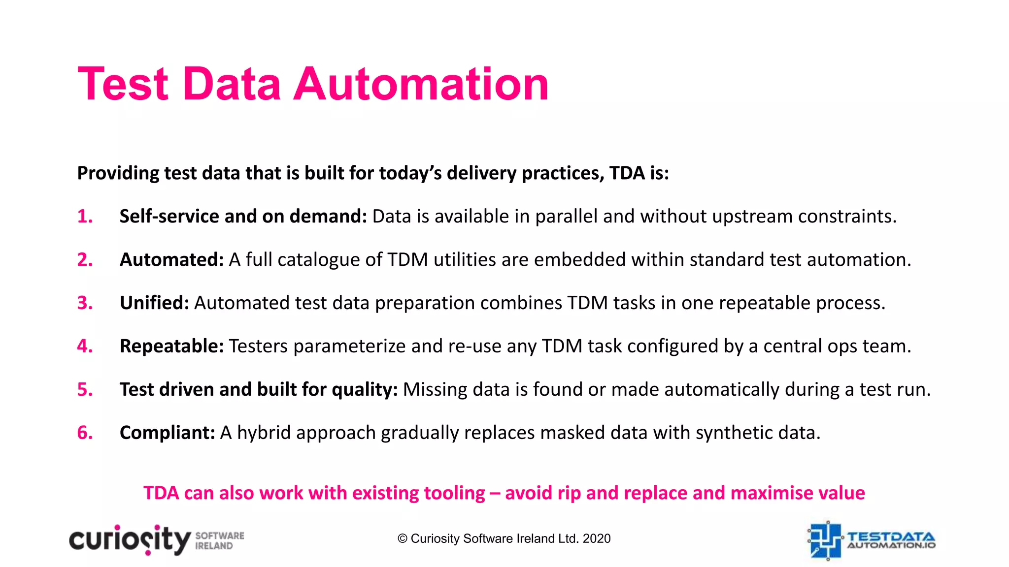 © Curiosity Software Ireland Ltd. 2020
Providing test data that is built for today’s delivery practices, TDA is:
1. Self-service and on demand: Data is available in parallel and without upstream constraints.
2. Automated: A full catalogue of TDM utilities are embedded within standard test automation.
3. Unified: Automated test data preparation combines TDM tasks in one repeatable process.
4. Repeatable: Testers parameterize and re-use any TDM task configured by a central ops team.
5. Test driven and built for quality: Missing data is found or made automatically during a test run.
6. Compliant: A hybrid approach gradually replaces masked data with synthetic data.
TDA can also work with existing tooling – avoid rip and replace and maximise value
Test Data Automation
 