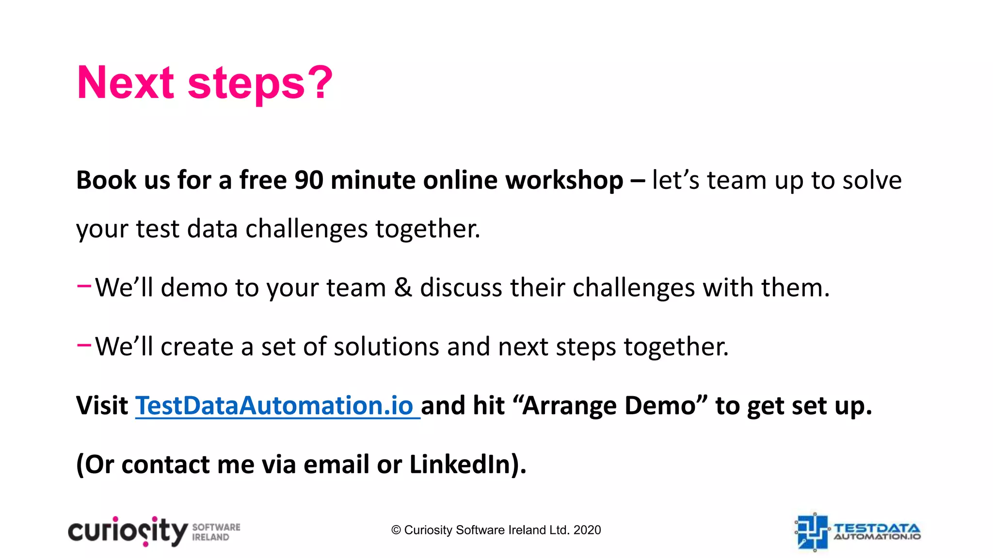 © Curiosity Software Ireland Ltd. 2020
Next steps?
Book us for a free 90 minute online workshop – let’s team up to solve
your test data challenges together.
−We’ll demo to your team & discuss their challenges with them.
−We’ll create a set of solutions and next steps together.
Visit TestDataAutomation.io and hit “Arrange Demo” to get set up.
(Or contact me via email or LinkedIn).
 